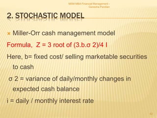 2. STOCHASTIC MODEL
 Miller-Orr cash management model
Formula, Z = 3 root of (3.b.σ 2)/4 I
Here, b= fixed cost/ selling marketable securities
to cash
σ 2 = variance of daily/monthly changes in
expected cash balance
i = daily / monthly interest rate
MSM MBA Financial Management -
Ganesha Pandian
62
 