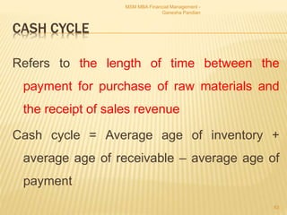 CASH CYCLE
Refers to the length of time between the
payment for purchase of raw materials and
the receipt of sales revenue
Cash cycle = Average age of inventory +
average age of receivable – average age of
payment
MSM MBA Financial Management -
Ganesha Pandian
63
 