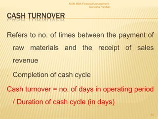CASH TURNOVER
Refers to no. of times between the payment of
raw materials and the receipt of sales
revenue
- Completion of cash cycle
Cash turnover = no. of days in operating period
/ Duration of cash cycle (in days)
MSM MBA Financial Management -
Ganesha Pandian
64
 