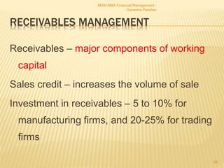 RECEIVABLES MANAGEMENT
Receivables – major components of working
capital
Sales credit – increases the volume of sale
Investment in receivables – 5 to 10% for
manufacturing firms, and 20-25% for trading
firms
MSM MBA Financial Management -
Ganesha Pandian
65
 