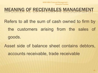 MEANING OF RECEIVABLES MANAGEMENT
Refers to all the sum of cash owned to firm by
the customers arising from the sales of
goods.
Asset side of balance sheet contains debtors,
accounts receivable, trade receivable
MSM MBA Financial Management -
Ganesha Pandian
66
 
