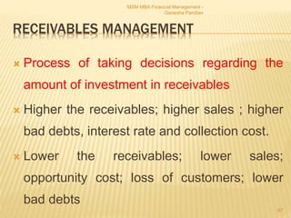 RECEIVABLES MANAGEMENT
 Process of taking decisions regarding the
amount of investment in receivables
 Higher the receivables; higher sales ; higher
bad debts, interest rate and collection cost.
 Lower the receivables; lower sales;
opportunity cost; loss of customers; lower
bad debts
MSM MBA Financial Management -
Ganesha Pandian
67
 
