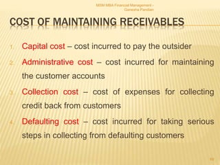COST OF MAINTAINING RECEIVABLES
1. Capital cost – cost incurred to pay the outsider
2. Administrative cost – cost incurred for maintaining
the customer accounts
3. Collection cost – cost of expenses for collecting
credit back from customers
4. Defaulting cost – cost incurred for taking serious
steps in collecting from defaulting customers
MSM MBA Financial Management -
Ganesha Pandian
69
 