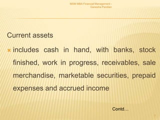 Current assets
 includes cash in hand, with banks, stock
finished, work in progress, receivables, sale
merchandise, marketable securities, prepaid
expenses and accrued income
MSM MBA Financial Management -
Ganesha Pandian
7
Contd…
 
