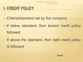 I. CREDIT POLICY
 Criteria/standard set by the company
- If below standard, then lenient credit policy
followed.
- If above the standard, then tight credit policy
is followed
MSM MBA Financial Management -
Ganesha Pandian
71
Contd…
 