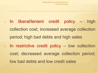 1. In liberal/lenient credit policy – high
collection cost; increased average collection
period; high bad debts and high sales
2. In restrictive credit policy – low collection
cost; decreased average collection period;
low bad debts and low credit sales
MSM MBA Financial Management -
Ganesha Pandian
72
 