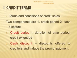 II CREDIT TERMS
- Terms and conditions of credit sales.
Two components are 1. credit period 2. cash
discount
1. Credit period – duration of time period,
credit extended
2. Cash discount – discounts offered to
creditors and induce the prompt payment
MSM MBA Financial Management -
Ganesha Pandian
73
 