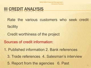 III CREDIT ANALYSIS
- Rate the various customers who seek credit
facility
- Credit worthiness of the project
Sources of credit information:
1. Published information 2. Bank references
3. Trade references 4. Salesman’s interview
5. Report from the agencies 6. Past
MSM MBA Financial Management -
Ganesha Pandian
74
 