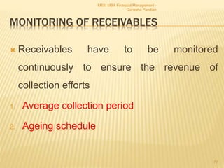 MONITORING OF RECEIVABLES
 Receivables have to be monitored
continuously to ensure the revenue of
collection efforts
1. Average collection period
2. Ageing schedule
MSM MBA Financial Management -
Ganesha Pandian
77
 