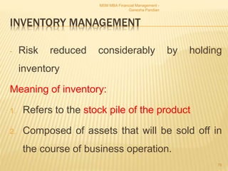INVENTORY MANAGEMENT
- Risk reduced considerably by holding
inventory
Meaning of inventory:
1. Refers to the stock pile of the product
2. Composed of assets that will be sold off in
the course of business operation.
MSM MBA Financial Management -
Ganesha Pandian
78
 