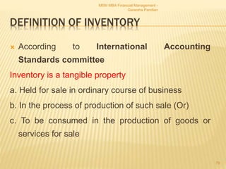 DEFINITION OF INVENTORY
 According to International Accounting
Standards committee
Inventory is a tangible property
a. Held for sale in ordinary course of business
b. In the process of production of such sale (Or)
c. To be consumed in the production of goods or
services for sale
MSM MBA Financial Management -
Ganesha Pandian
79
 