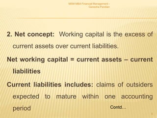 2. Net concept: Working capital is the excess of
current assets over current liabilities.
Net working capital = current assets – current
liabilities
Current liabilities includes: claims of outsiders
expected to mature within one accounting
period
MSM MBA Financial Management -
Ganesha Pandian
8
Contd…
 