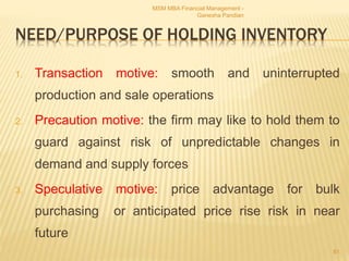 NEED/PURPOSE OF HOLDING INVENTORY
1. Transaction motive: smooth and uninterrupted
production and sale operations
2. Precaution motive: the firm may like to hold them to
guard against risk of unpredictable changes in
demand and supply forces
3. Speculative motive: price advantage for bulk
purchasing or anticipated price rise risk in near
future
MSM MBA Financial Management -
Ganesha Pandian
81
 
