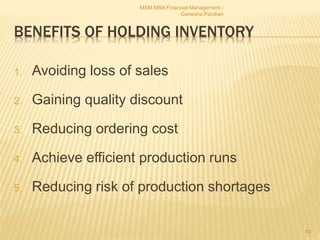 BENEFITS OF HOLDING INVENTORY
1. Avoiding loss of sales
2. Gaining quality discount
3. Reducing ordering cost
4. Achieve efficient production runs
5. Reducing risk of production shortages
MSM MBA Financial Management -
Ganesha Pandian
82
 