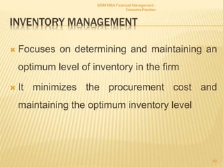 INVENTORY MANAGEMENT
 Focuses on determining and maintaining an
optimum level of inventory in the firm
 It minimizes the procurement cost and
maintaining the optimum inventory level
MSM MBA Financial Management -
Ganesha Pandian
83
 