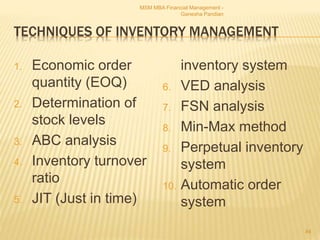 TECHNIQUES OF INVENTORY MANAGEMENT
1. Economic order
quantity (EOQ)
2. Determination of
stock levels
3. ABC analysis
4. Inventory turnover
ratio
5. JIT (Just in time)
inventory system
6. VED analysis
7. FSN analysis
8. Min-Max method
9. Perpetual inventory
system
10. Automatic order
system
MSM MBA Financial Management -
Ganesha Pandian
84
 