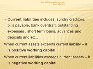  Current liabilities includes: sundry creditors,
bills payable, bank overdraft, outstanding
expenses , short term loans, advances and
deposits and etc.,
When current assets exceeds current liability – it
is positive working capital
When current liabilities exceeds current assets – it
is negative working capital
MSM MBA Financial Management -
Ganesha Pandian
9
 