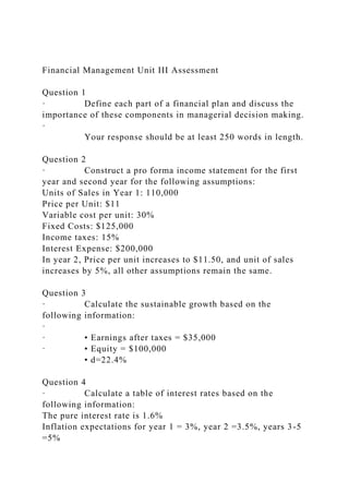 Financial Management Unit III Assessment
Question 1
· Define each part of a financial plan and discuss the
importance of these components in managerial decision making.
·
Your response should be at least 250 words in length.
Question 2
· Construct a pro forma income statement for the first
year and second year for the following assumptions:
Units of Sales in Year 1: 110,000
Price per Unit: $11
Variable cost per unit: 30%
Fixed Costs: $125,000
Income taxes: 15%
Interest Expense: $200,000
In year 2, Price per unit increases to $11.50, and unit of sales
increases by 5%, all other assumptions remain the same.
Question 3
· Calculate the sustainable growth based on the
following information:
·
· • Earnings after taxes = $35,000
· • Equity = $100,000
• d=22.4%
Question 4
· Calculate a table of interest rates based on the
following information:
The pure interest rate is 1.6%
Inflation expectations for year 1 = 3%, year 2 =3.5%, years 3-5
=5%
 