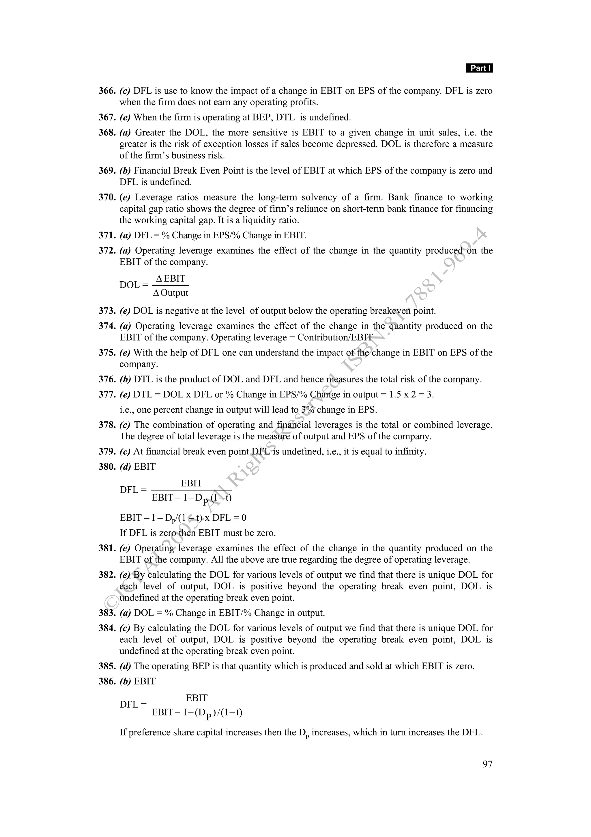 Part I

366. (c) DFL is use to know the impact of a change in EBIT on EPS of the company. DFL is zero
     when the firm does not earn any operating profits.
367. (e) When the firm is operating at BEP, DTL is undefined.
368. (a) Greater the DOL, the more sensitive is EBIT to a given change in unit sales, i.e. the
     greater is the risk of exception losses if sales become depressed. DOL is therefore a measure
     of the firm’s business risk.
369. (b) Financial Break Even Point is the level of EBIT at which EPS of the company is zero and
     DFL is undefined.
370. (e) Leverage ratios measure the long-term solvency of a firm. Bank finance to working
     capital gap ratio shows the degree of firm’s reliance on short-term bank finance for financing
     the working capital gap. It is a liquidity ratio.
371. (a) DFL = % Change in EPS/% Change in EBIT.
372. (a) Operating leverage examines the effect of the change in the quantity produced on the
     EBIT of the company.
              Δ EBIT
     DOL =
              Δ Output
373. (e) DOL is negative at the level of output below the operating breakeven point.
374. (a) Operating leverage examines the effect of the change in the quantity produced on the
     EBIT of the company. Operating leverage = Contribution/EBIT
375. (e) With the help of DFL one can understand the impact of the change in EBIT on EPS of the
     company.
376. (b) DTL is the product of DOL and DFL and hence measures the total risk of the company.
377. (e) DTL = DOL x DFL or % Change in EPS/% Change in output = 1.5 x 2 = 3.
     i.e., one percent change in output will lead to 3% change in EPS.
378. (c) The combination of operating and financial leverages is the total or combined leverage.
     The degree of total leverage is the measure of output and EPS of the company.
379. (c) At financial break even point DFL is undefined, i.e., it is equal to infinity.
380. (d) EBIT
                    EBIT
     DFL =
              EBIT − I − DP (I − t)

     EBIT – I – Dp/(1 – t) x DFL = 0
     If DFL is zero then EBIT must be zero.
381. (e) Operating leverage examines the effect of the change in the quantity produced on the
     EBIT of the company. All the above are true regarding the degree of operating leverage.
382. (e) By calculating the DOL for various levels of output we find that there is unique DOL for
     each level of output, DOL is positive beyond the operating break even point, DOL is
     undefined at the operating break even point.
383. (a) DOL = % Change in EBIT/% Change in output.
384. (c) By calculating the DOL for various levels of output we find that there is unique DOL for
     each level of output, DOL is positive beyond the operating break even point, DOL is
     undefined at the operating break even point.
385. (d) The operating BEP is that quantity which is produced and sold at which EBIT is zero.
386. (b) EBIT
                      EBIT
     DFL =
              EBIT − I − (DP ) /(1 − t)
     If preference share capital increases then the Dp increases, which in turn increases the DFL.


                                                                                                 97
 