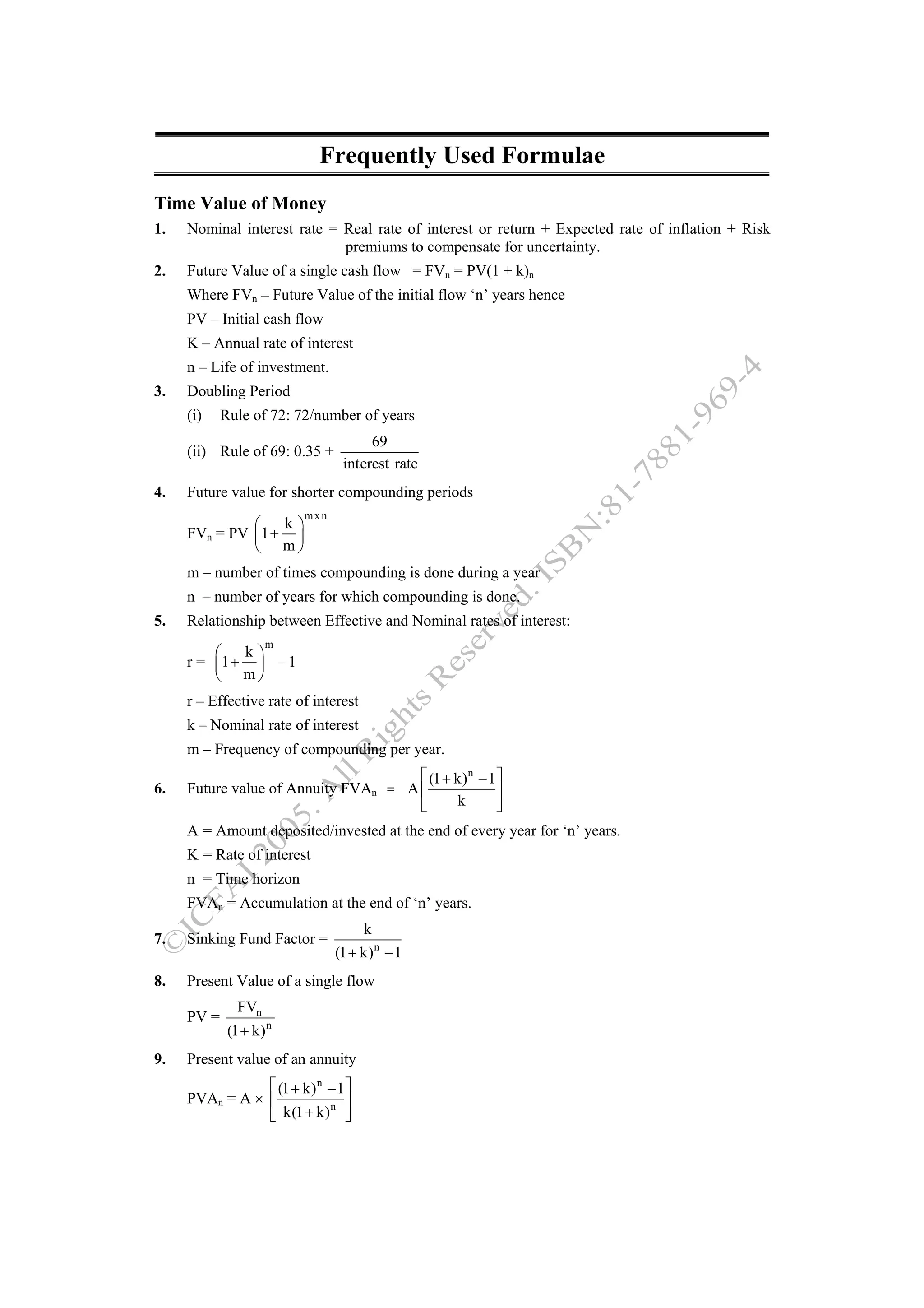 Frequently Used Formulae
Time Value of Money
1.   Nominal interest rate = Real rate of interest or return + Expected rate of inflation + Risk
                             premiums to compensate for uncertainty.
2.   Future Value of a single cash flow = FVn = PV(1 + k)n
     Where FVn – Future Value of the initial flow ‘n’ years hence
     PV – Initial cash flow
     K – Annual rate of interest
     n – Life of investment.
3.   Doubling Period
     (i)    Rule of 72: 72/number of years
                                     69
     (ii) Rule of 69: 0.35 +
                                interest rate
4.   Future value for shorter compounding periods
                         mxn
              ⎛   k⎞
     FVn = PV ⎜1 + ⎟
              ⎝ m⎠
     m – number of times compounding is done during a year
     n – number of years for which compounding is done.
5.   Relationship between Effective and Nominal rates of interest:
                     m
         ⎛   k⎞
     r = ⎜1 + ⎟ – 1
         ⎝ m⎠
     r – Effective rate of interest
     k – Nominal rate of interest
     m – Frequency of compounding per year.
                                      ⎡ (1 + k) n − 1 ⎤
6.   Future value of Annuity FVAn = A ⎢               ⎥
                                      ⎣      k        ⎦
     A = Amount deposited/invested at the end of every year for ‘n’ years.
     K = Rate of interest
     n = Time horizon
     FVAn = Accumulation at the end of ‘n’ years.
                                      k
7.   Sinking Fund Factor =
                               (1 + k) n − 1
8.   Present Value of a single flow
               FVn
     PV =
             (1 + k) n
9.   Present value of an annuity
                ⎡ (1 + k) n − 1 ⎤
     PVAn = A × ⎢           n ⎥
                ⎣ k(1 + k) ⎦
 