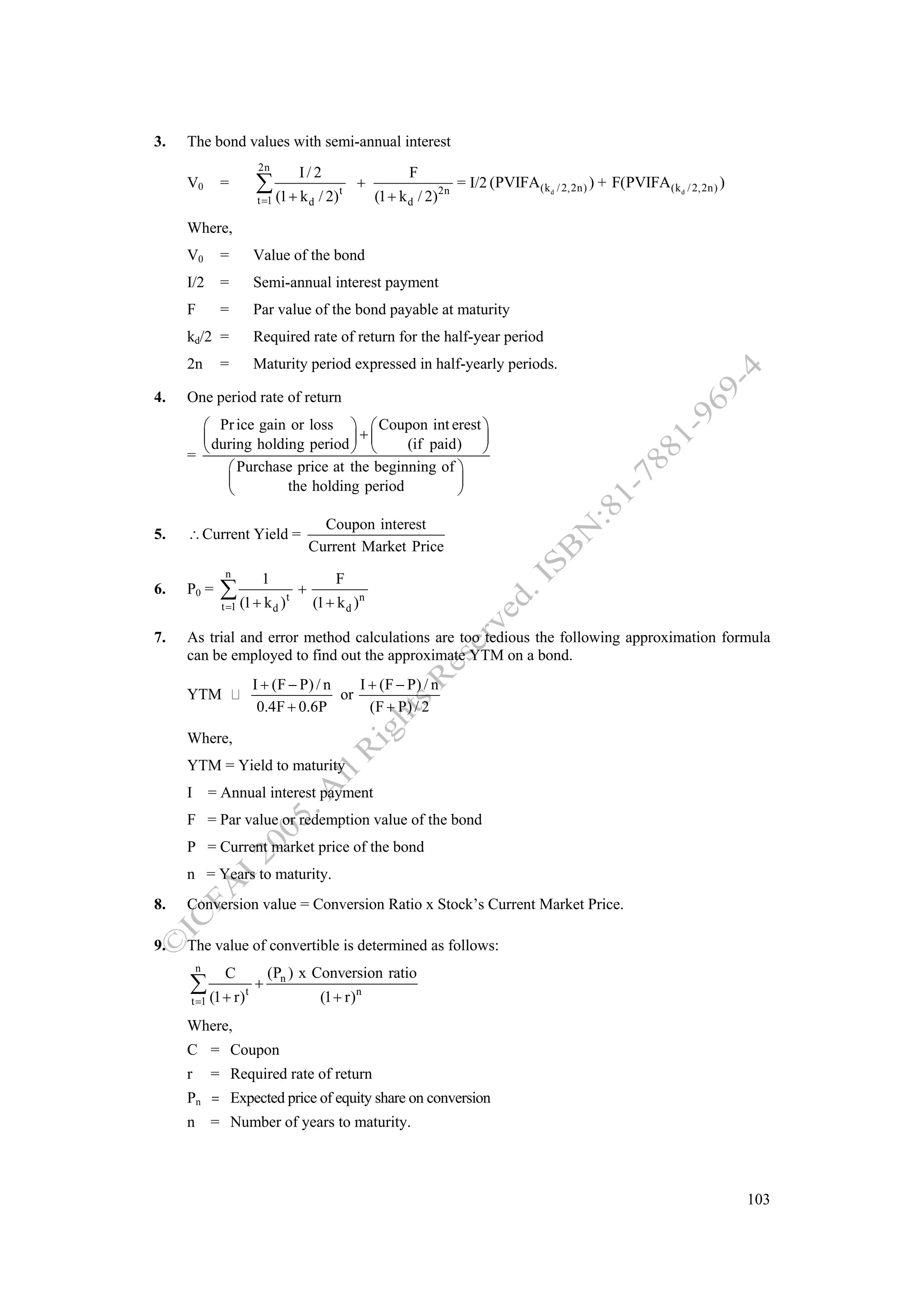 3.   The bond values with semi-annual interest
                      2n
                                     I/2                          F
     V0       =      ∑ (1 + k                / 2)   t
                                                        +
                                                            (1 + k d / 2)2n
                                                                              = I/2 (PVIFA(k d / 2,2n) ) + F(PVIFA(k d / 2,2n) )
                     t =1                d

     Where,
     V0       =      Value of the bond
     I/2      =      Semi-annual interest payment
     F        =      Par value of the bond payable at maturity
     kd/2 =          Required rate of return for the half-year period
     2n       =      Maturity period expressed in half-yearly periods.

4.   One period rate of return
       ⎛ Pr ice gain or loss ⎞ ⎛ Coupon int erest ⎞
       ⎜ during holding period ⎟ + ⎜    (if paid) ⎟
     = ⎝                       ⎠ ⎝                ⎠
           ⎛ Purchase price at the beginning of ⎞
           ⎜         the holding period         ⎟
           ⎝                                    ⎠

                                           Coupon interest
5.   ∴ Current Yield =
                                         Current Market Price
               n
                      1                         F
6.   P0 =     ∑ (1 + k           t
                                     +
                                         (1 + k d )n
              t =1          d)

7.   As trial and error method calculations are too tedious the following approximation formula
     can be employed to find out the approximate YTM on a bond.
                     I + (F − P) / n    I + (F − P) / n
     YTM                             or
                      0.4F + 0.6P         (F + P) / 2

     Where,
     YTM = Yield to maturity
     I = Annual interest payment
     F = Par value or redemption value of the bond
     P = Current market price of the bond
     n = Years to maturity.
8.   Conversion value = Conversion Ratio x Stock’s Current Market Price.

9.   The value of convertible is determined as follows:
         n
               C       (Pn ) x Conversion ratio
     ∑ (1 + r)t +                            (1 + r)n
     t =1

     Where,
     C = Coupon
     r       = Required rate of return
     Pn = Expected price of equity share on conversion
     n       = Number of years to maturity.



                                                                                                                                   103
 
