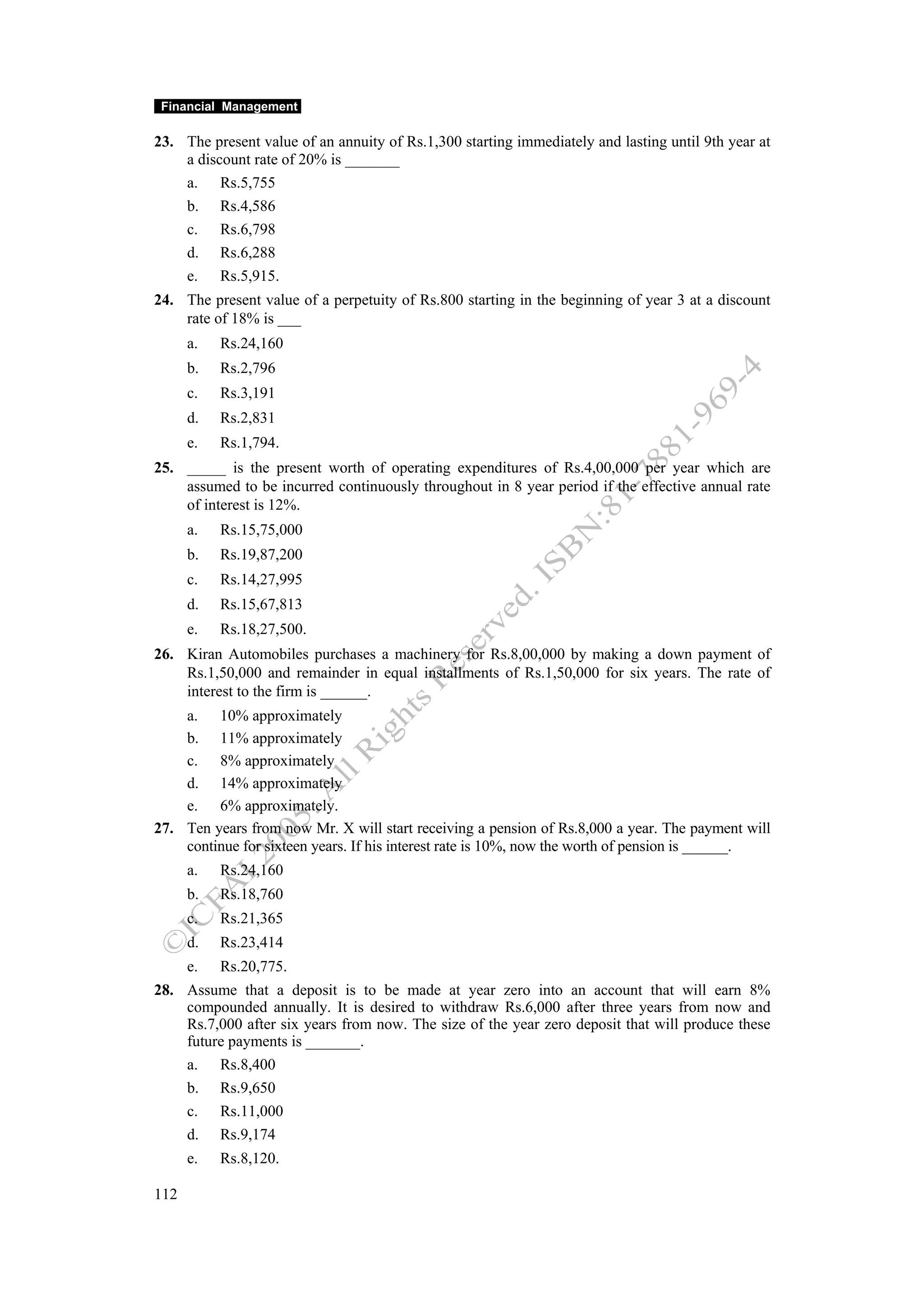 Financial Management

23. The present value of an annuity of Rs.1,300 starting immediately and lasting until 9th year at
    a discount rate of 20% is _______
    a. Rs.5,755
    b. Rs.4,586
    c. Rs.6,798
    d. Rs.6,288
    e. Rs.5,915.
24. The present value of a perpetuity of Rs.800 starting in the beginning of year 3 at a discount
    rate of 18% is ___
      a.   Rs.24,160
      b.   Rs.2,796
      c.   Rs.3,191
      d.   Rs.2,831
      e.   Rs.1,794.
25. _____ is the present worth of operating expenditures of Rs.4,00,000 per year which are
    assumed to be incurred continuously throughout in 8 year period if the effective annual rate
    of interest is 12%.
      a.   Rs.15,75,000
      b.   Rs.19,87,200
      c.   Rs.14,27,995
      d.   Rs.15,67,813
      e.   Rs.18,27,500.
26. Kiran Automobiles purchases a machinery for Rs.8,00,000 by making a down payment of
    Rs.1,50,000 and remainder in equal installments of Rs.1,50,000 for six years. The rate of
    interest to the firm is ______.
    a. 10% approximately
    b. 11% approximately
    c. 8% approximately
    d. 14% approximately
    e. 6% approximately.
27. Ten years from now Mr. X will start receiving a pension of Rs.8,000 a year. The payment will
    continue for sixteen years. If his interest rate is 10%, now the worth of pension is ______.
      a.   Rs.24,160
      b.   Rs.18,760
      c.   Rs.21,365
      d.   Rs.23,414
      e.   Rs.20,775.
28. Assume that a deposit is to be made at year zero into an account that will earn 8%
    compounded annually. It is desired to withdraw Rs.6,000 after three years from now and
    Rs.7,000 after six years from now. The size of the year zero deposit that will produce these
    future payments is _______.
    a. Rs.8,400
    b. Rs.9,650
    c. Rs.11,000
    d. Rs.9,174
      e.   Rs.8,120.

112
 