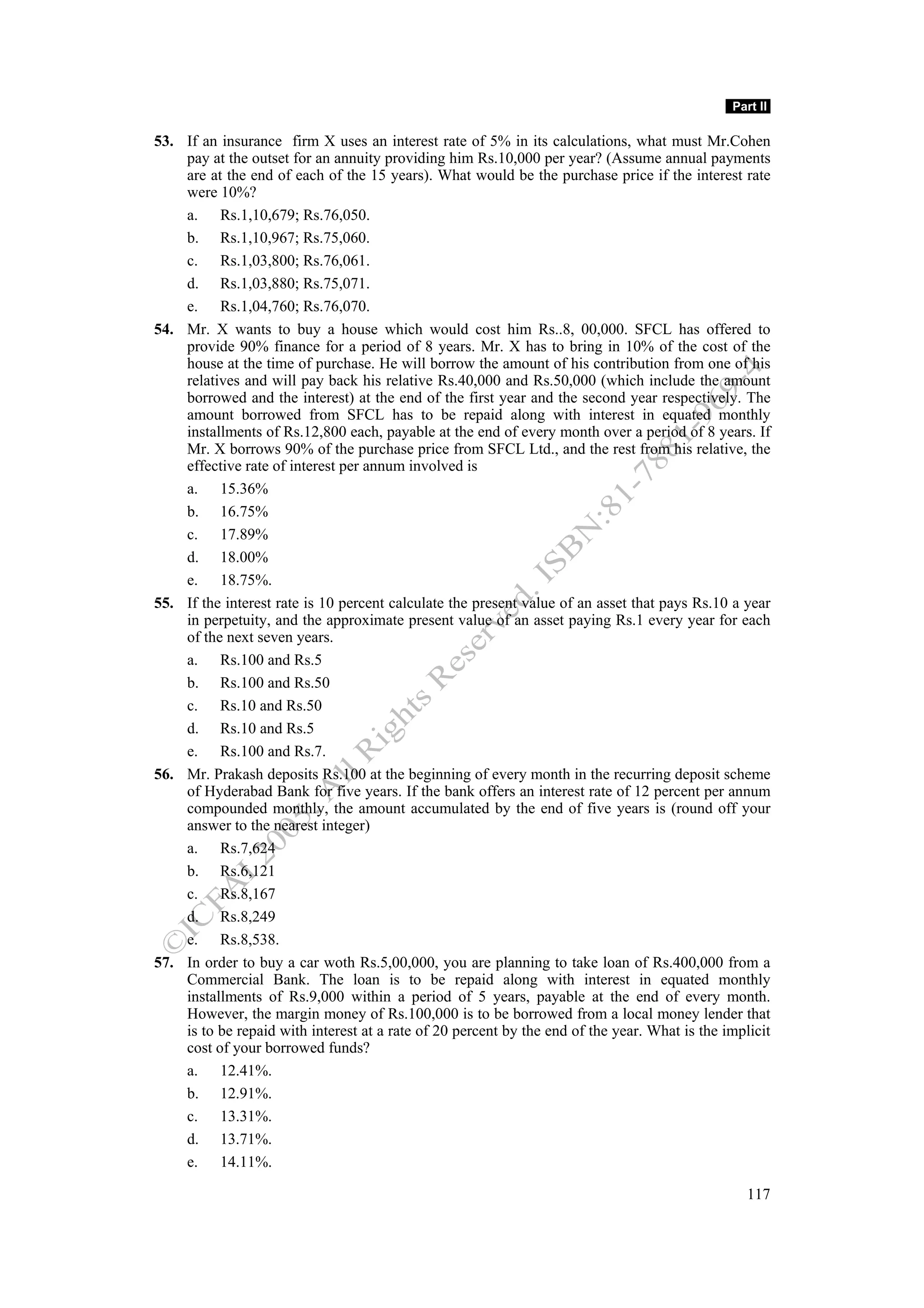 Part II

53. If an insurance firm X uses an interest rate of 5% in its calculations, what must Mr.Cohen
    pay at the outset for an annuity providing him Rs.10,000 per year? (Assume annual payments
    are at the end of each of the 15 years). What would be the purchase price if the interest rate
    were 10%?
    a. Rs.1,10,679; Rs.76,050.
    b. Rs.1,10,967; Rs.75,060.
    c. Rs.1,03,800; Rs.76,061.
    d. Rs.1,03,880; Rs.75,071.
    e. Rs.1,04,760; Rs.76,070.
54. Mr. X wants to buy a house which would cost him Rs..8, 00,000. SFCL has offered to
    provide 90% finance for a period of 8 years. Mr. X has to bring in 10% of the cost of the
    house at the time of purchase. He will borrow the amount of his contribution from one of his
    relatives and will pay back his relative Rs.40,000 and Rs.50,000 (which include the amount
    borrowed and the interest) at the end of the first year and the second year respectively. The
    amount borrowed from SFCL has to be repaid along with interest in equated monthly
    installments of Rs.12,800 each, payable at the end of every month over a period of 8 years. If
    Mr. X borrows 90% of the purchase price from SFCL Ltd., and the rest from his relative, the
    effective rate of interest per annum involved is
    a. 15.36%
    b. 16.75%
    c. 17.89%
    d. 18.00%
    e. 18.75%.
55. If the interest rate is 10 percent calculate the present value of an asset that pays Rs.10 a year
    in perpetuity, and the approximate present value of an asset paying Rs.1 every year for each
    of the next seven years.
    a. Rs.100 and Rs.5
    b. Rs.100 and Rs.50
    c. Rs.10 and Rs.50
    d. Rs.10 and Rs.5
    e. Rs.100 and Rs.7.
56. Mr. Prakash deposits Rs.100 at the beginning of every month in the recurring deposit scheme
    of Hyderabad Bank for five years. If the bank offers an interest rate of 12 percent per annum
    compounded monthly, the amount accumulated by the end of five years is (round off your
    answer to the nearest integer)
    a. Rs.7,624
    b. Rs.6,121
    c. Rs.8,167
    d. Rs.8,249
    e. Rs.8,538.
57. In order to buy a car woth Rs.5,00,000, you are planning to take loan of Rs.400,000 from a
    Commercial Bank. The loan is to be repaid along with interest in equated monthly
    installments of Rs.9,000 within a period of 5 years, payable at the end of every month.
    However, the margin money of Rs.100,000 is to be borrowed from a local money lender that
    is to be repaid with interest at a rate of 20 percent by the end of the year. What is the implicit
    cost of your borrowed funds?
    a. 12.41%.
    b. 12.91%.
    c. 13.31%.
    d. 13.71%.
    e. 14.11%.

                                                                                                  117
 