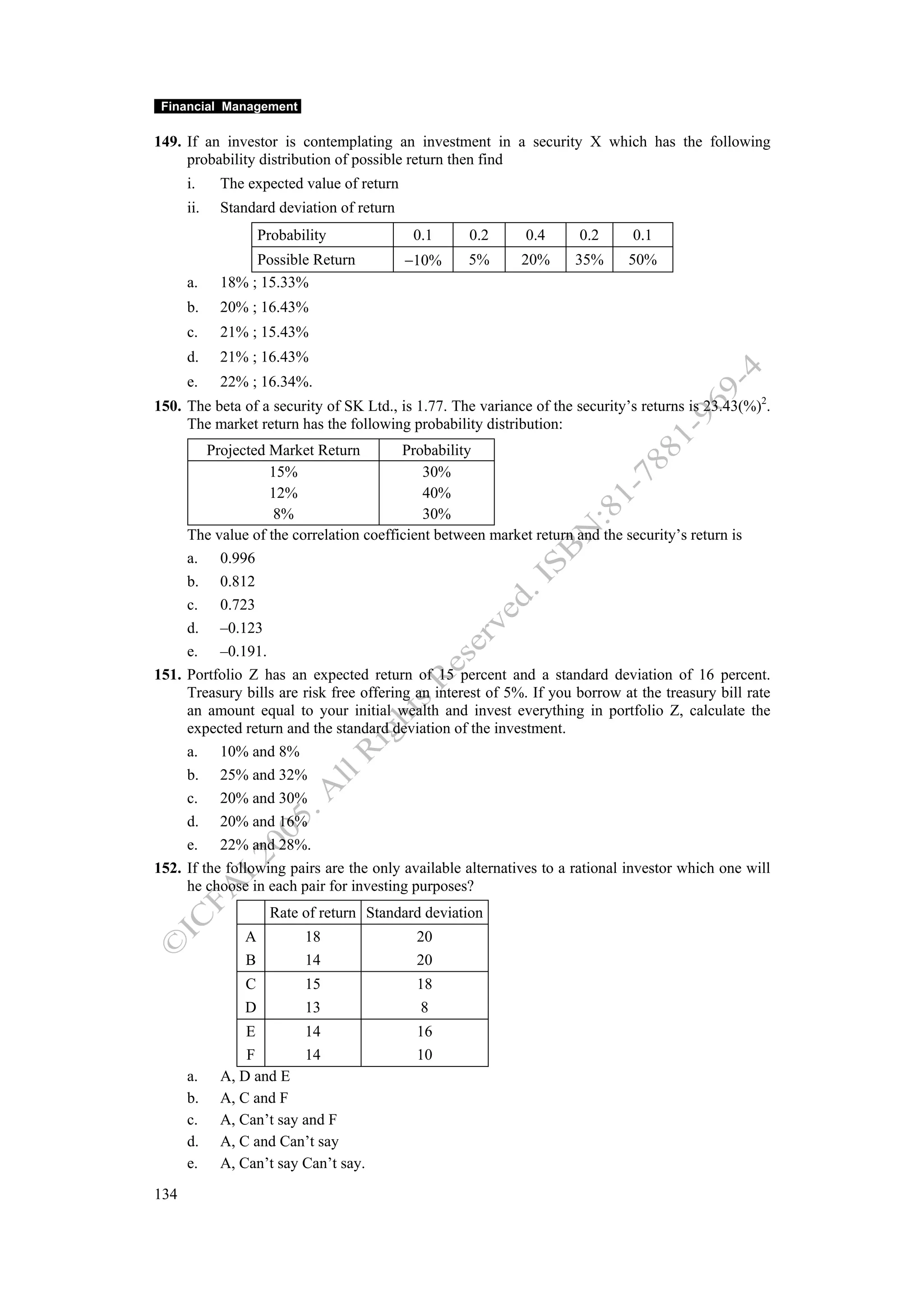 Financial Management

149. If an investor is contemplating an investment in a security X which has the following
     probability distribution of possible return then find
      i.    The expected value of return
      ii.   Standard deviation of return
                    Probability            0.1     0.2      0.4      0.2      0.1
                 Possible Return           −10%    5%       20%      35%     50%
      a.    18% ; 15.33%
      b.    20% ; 16.43%
      c.    21% ; 15.43%
      d.    21% ; 16.43%
      e.    22% ; 16.34%.
150. The beta of a security of SK Ltd., is 1.77. The variance of the security’s returns is 23.43(%)2.
     The market return has the following probability distribution:
         Projected Market Return         Probability
                   15%                      30%
                   12%                      40%
                    8%                      30%
     The value of the correlation coefficient between market return and the security’s return is
     a. 0.996
     b. 0.812
     c. 0.723
     d. –0.123
     e. –0.191.
151. Portfolio Z has an expected return of 15 percent and a standard deviation of 16 percent.
     Treasury bills are risk free offering an interest of 5%. If you borrow at the treasury bill rate
     an amount equal to your initial wealth and invest everything in portfolio Z, calculate the
     expected return and the standard deviation of the investment.
     a. 10% and 8%
     b. 25% and 32%
     c. 20% and 30%
     d. 20% and 16%
     e. 22% and 28%.
152. If the following pairs are the only available alternatives to a rational investor which one will
     he choose in each pair for investing purposes?
                     Rate of return Standard deviation
                A          18               20
                B          14               20
                C          15               18
                D          13               8
                E        14                 16
                F        14                 10
      a.    A, D and E
      b.    A, C and F
      c.    A, Can’t say and F
      d.    A, C and Can’t say
      e.    A, Can’t say Can’t say.
134
 
