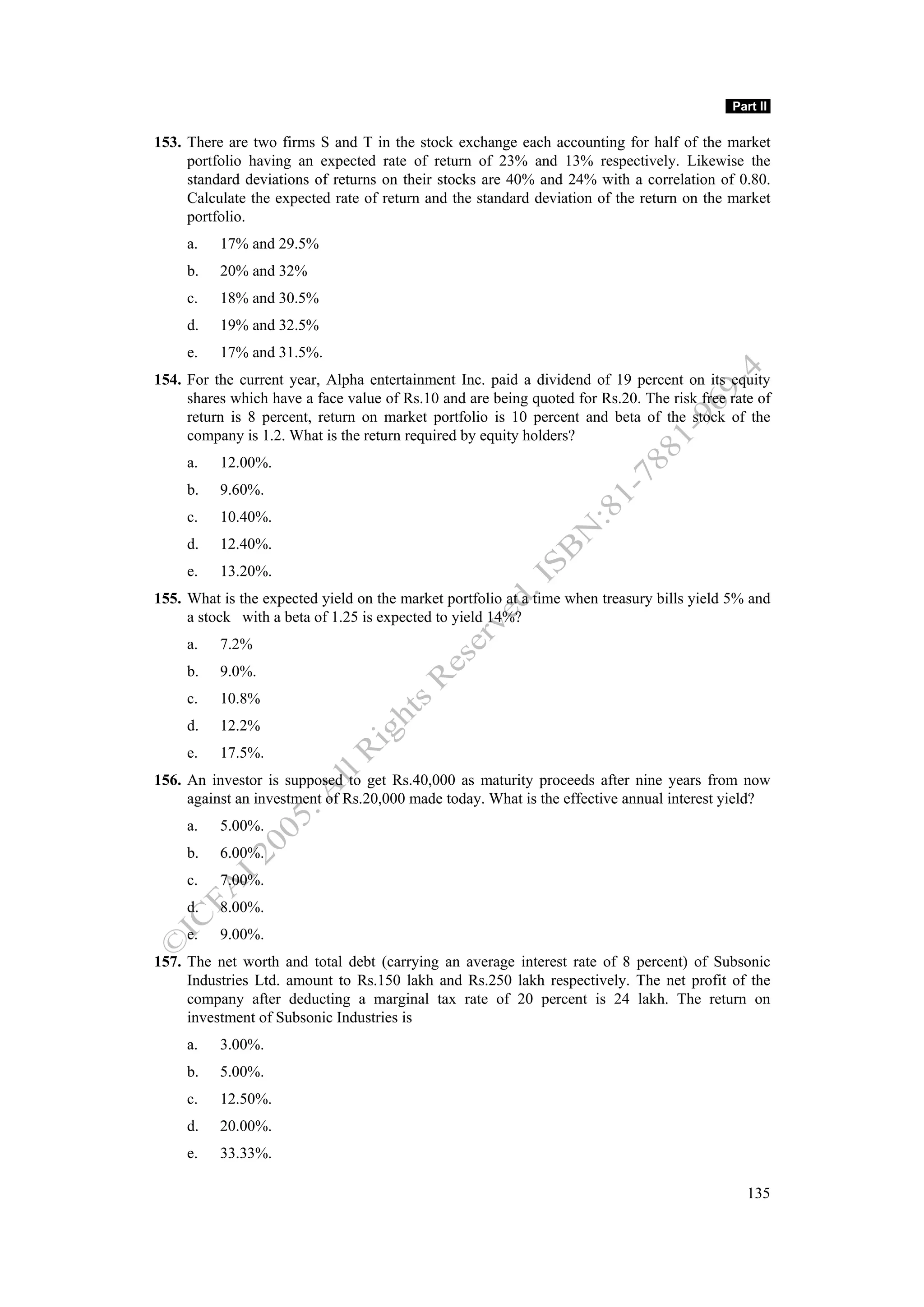 Part II

153. There are two firms S and T in the stock exchange each accounting for half of the market
     portfolio having an expected rate of return of 23% and 13% respectively. Likewise the
     standard deviations of returns on their stocks are 40% and 24% with a correlation of 0.80.
     Calculate the expected rate of return and the standard deviation of the return on the market
     portfolio.
     a.   17% and 29.5%
     b.   20% and 32%
     c.   18% and 30.5%
     d.   19% and 32.5%
     e.   17% and 31.5%.
154. For the current year, Alpha entertainment Inc. paid a dividend of 19 percent on its equity
     shares which have a face value of Rs.10 and are being quoted for Rs.20. The risk free rate of
     return is 8 percent, return on market portfolio is 10 percent and beta of the stock of the
     company is 1.2. What is the return required by equity holders?
     a.   12.00%.
     b.   9.60%.
     c.   10.40%.
     d.   12.40%.
     e.   13.20%.
155. What is the expected yield on the market portfolio at a time when treasury bills yield 5% and
     a stock with a beta of 1.25 is expected to yield 14%?
     a.   7.2%
     b.   9.0%.
     c.   10.8%
     d.   12.2%
     e.   17.5%.
156. An investor is supposed to get Rs.40,000 as maturity proceeds after nine years from now
     against an investment of Rs.20,000 made today. What is the effective annual interest yield?
     a.   5.00%.
     b.   6.00%.
     c.   7.00%.
     d.   8.00%.
     e.   9.00%.
157. The net worth and total debt (carrying an average interest rate of 8 percent) of Subsonic
     Industries Ltd. amount to Rs.150 lakh and Rs.250 lakh respectively. The net profit of the
     company after deducting a marginal tax rate of 20 percent is 24 lakh. The return on
     investment of Subsonic Industries is
     a.   3.00%.
     b.   5.00%.
     c.   12.50%.
     d.   20.00%.
     e.   33.33%.

                                                                                              135
 
