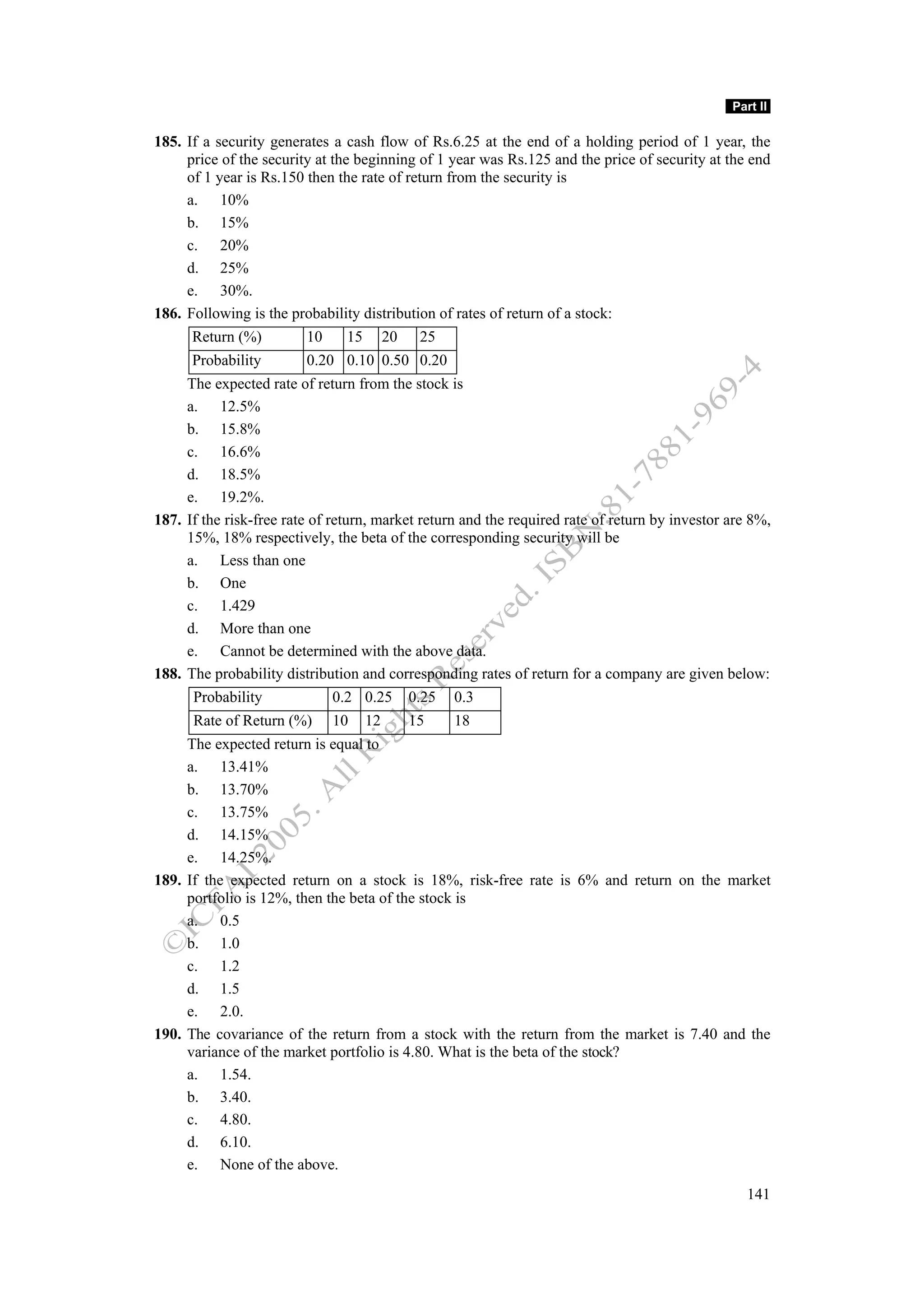 Part II

185. If a security generates a cash flow of Rs.6.25 at the end of a holding period of 1 year, the
     price of the security at the beginning of 1 year was Rs.125 and the price of security at the end
     of 1 year is Rs.150 then the rate of return from the security is
     a. 10%
     b. 15%
     c. 20%
     d. 25%
     e. 30%.
186. Following is the probability distribution of rates of return of a stock:
      Return (%)         10     15        20    25
      Probability        0.20 0.10 0.50 0.20
     The expected rate of return from the stock is
     a. 12.5%
     b. 15.8%
     c. 16.6%
     d. 18.5%
     e. 19.2%.
187. If the risk-free rate of return, market return and the required rate of return by investor are 8%,
     15%, 18% respectively, the beta of the corresponding security will be
     a. Less than one
     b. One
     c. 1.429
     d. More than one
     e. Cannot be determined with the above data.
188. The probability distribution and corresponding rates of return for a company are given below:
      Probability             0.2 0.25         0.25   0.3
      Rate of Return (%)      10     12        15     18
     The expected return is equal to
     a. 13.41%
     b. 13.70%
     c. 13.75%
     d. 14.15%
     e. 14.25%.
189. If the expected return on a stock is 18%, risk-free rate is 6% and return on the market
     portfolio is 12%, then the beta of the stock is
     a. 0.5
     b. 1.0
     c. 1.2
     d. 1.5
     e. 2.0.
190. The covariance of the return from a stock with the return from the market is 7.40 and the
     variance of the market portfolio is 4.80. What is the beta of the stock?
     a. 1.54.
     b. 3.40.
     c. 4.80.
     d. 6.10.
     e. None of the above.
                                                                                                   141
 