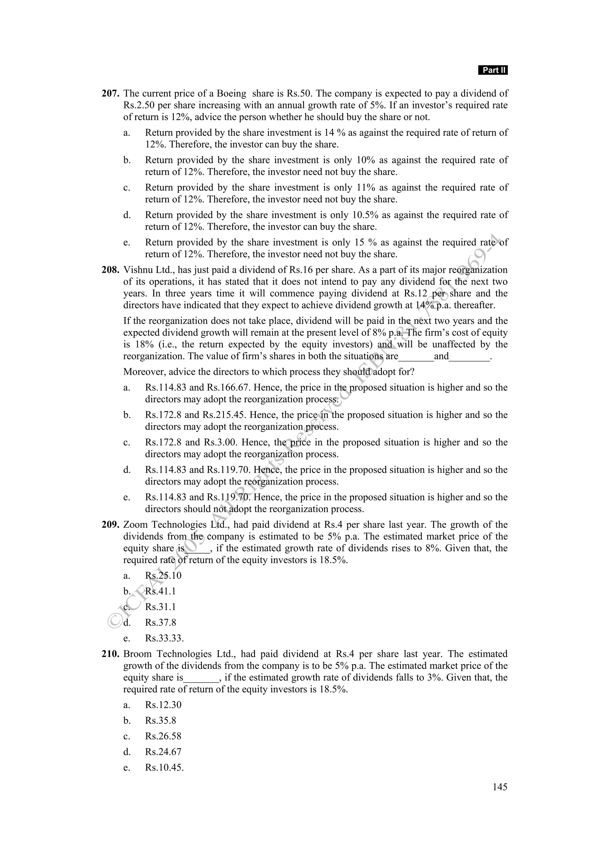 Part II

207. The current price of a Boeing share is Rs.50. The company is expected to pay a dividend of
     Rs.2.50 per share increasing with an annual growth rate of 5%. If an investor’s required rate
     of return is 12%, advice the person whether he should buy the share or not.
     a.   Return provided by the share investment is 14 % as against the required rate of return of
          12%. Therefore, the investor can buy the share.
     b.   Return provided by the share investment is only 10% as against the required rate of
          return of 12%. Therefore, the investor need not buy the share.
     c.   Return provided by the share investment is only 11% as against the required rate of
          return of 12%. Therefore, the investor need not buy the share.
     d.   Return provided by the share investment is only 10.5% as against the required rate of
          return of 12%. Therefore, the investor can buy the share.
     e.   Return provided by the share investment is only 15 % as against the required rate of
          return of 12%. Therefore, the investor need not buy the share.
208. Vishnu Ltd., has just paid a dividend of Rs.16 per share. As a part of its major reorganization
     of its operations, it has stated that it does not intend to pay any dividend for the next two
     years. In three years time it will commence paying dividend at Rs.12 per share and the
     directors have indicated that they expect to achieve dividend growth at 14% p.a. thereafter.
     If the reorganization does not take place, dividend will be paid in the next two years and the
     expected dividend growth will remain at the present level of 8% p.a. The firm’s cost of equity
     is 18% (i.e., the return expected by the equity investors) and will be unaffected by the
     reorganization. The value of firm’s shares in both the situations are_______and________.
     Moreover, advice the directors to which process they should adopt for?
     a.   Rs.114.83 and Rs.166.67. Hence, the price in the proposed situation is higher and so the
          directors may adopt the reorganization process.
     b.   Rs.172.8 and Rs.215.45. Hence, the price in the proposed situation is higher and so the
          directors may adopt the reorganization process.
     c.   Rs.172.8 and Rs.3.00. Hence, the price in the proposed situation is higher and so the
          directors may adopt the reorganization process.
     d.   Rs.114.83 and Rs.119.70. Hence, the price in the proposed situation is higher and so the
          directors may adopt the reorganization process.
     e.   Rs.114.83 and Rs.119.70. Hence, the price in the proposed situation is higher and so the
          directors should not adopt the reorganization process.
209. Zoom Technologies Ltd., had paid dividend at Rs.4 per share last year. The growth of the
     dividends from the company is estimated to be 5% p.a. The estimated market price of the
     equity share is_____, if the estimated growth rate of dividends rises to 8%. Given that, the
     required rate of return of the equity investors is 18.5%.
     a.   Rs.25.10
     b.   Rs.41.1
     c.   Rs.31.1
     d.   Rs.37.8
     e.   Rs.33.33.
210. Broom Technologies Ltd., had paid dividend at Rs.4 per share last year. The estimated
     growth of the dividends from the company is to be 5% p.a. The estimated market price of the
     equity share is_______, if the estimated growth rate of dividends falls to 3%. Given that, the
     required rate of return of the equity investors is 18.5%.
     a.   Rs.12.30
     b.   Rs.35.8
     c.   Rs.26.58
     d.   Rs.24.67
     e.   Rs.10.45.
                                                                                                145
 