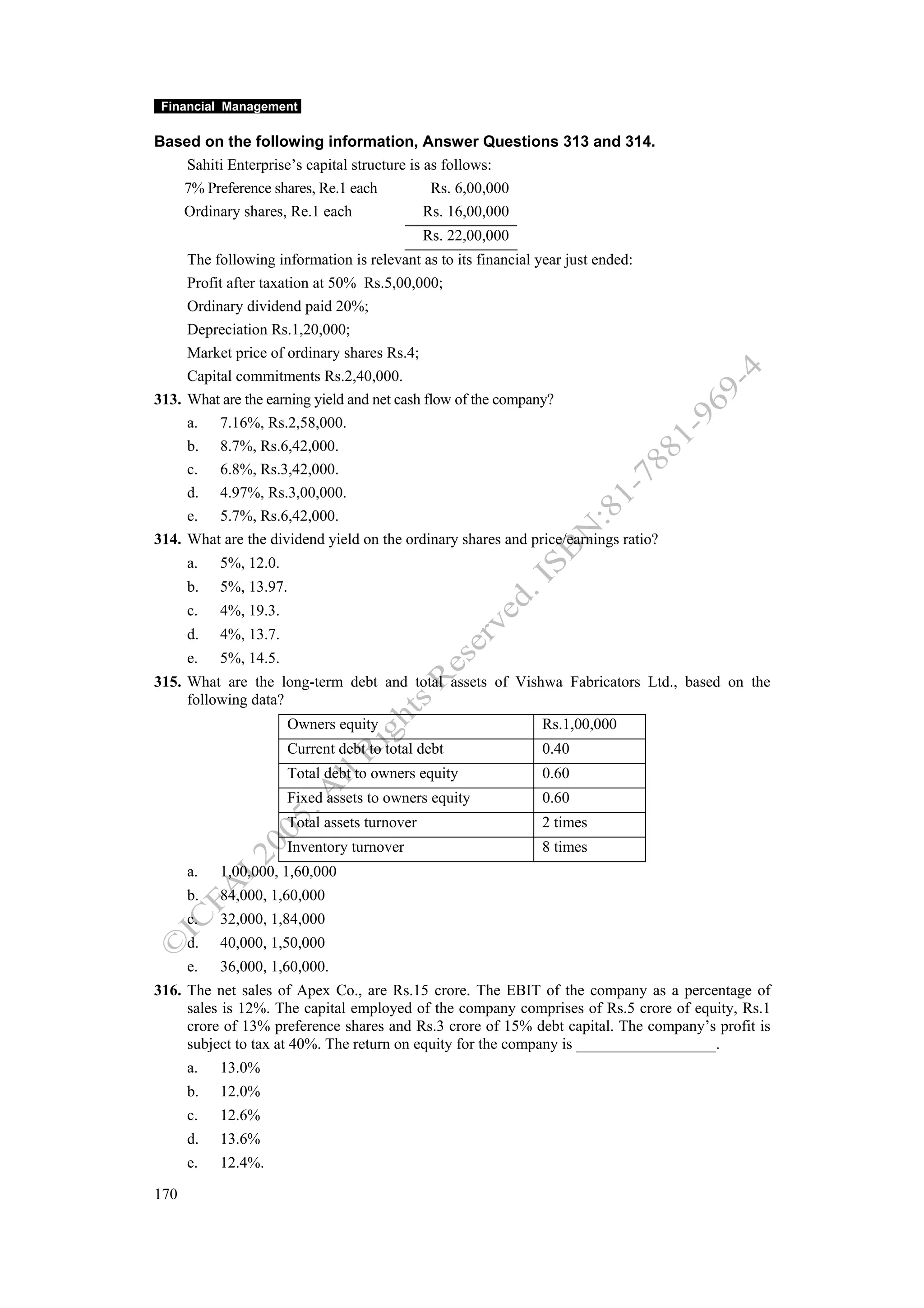 Financial Management

Based on the following information, Answer Questions 313 and 314.
    Sahiti Enterprise’s capital structure is as follows:
   7% Preference shares, Re.1 each            Rs. 6,00,000
   Ordinary shares, Re.1 each                Rs. 16,00,000
                                               Rs. 22,00,000
     The following information is relevant as to its financial year just ended:
     Profit after taxation at 50% Rs.5,00,000;
     Ordinary dividend paid 20%;
     Depreciation Rs.1,20,000;
     Market price of ordinary shares Rs.4;
     Capital commitments Rs.2,40,000.
313. What are the earning yield and net cash flow of the company?
     a. 7.16%, Rs.2,58,000.
     b. 8.7%, Rs.6,42,000.
     c. 6.8%, Rs.3,42,000.
     d. 4.97%, Rs.3,00,000.
     e. 5.7%, Rs.6,42,000.
314. What are the dividend yield on the ordinary shares and price/earnings ratio?
      a.   5%, 12.0.
      b.   5%, 13.97.
      c.   4%, 19.3.
      d.   4%, 13.7.
      e.   5%, 14.5.
315. What are the long-term debt and total assets of Vishwa Fabricators Ltd., based on the
     following data?
                       Owners equity                           Rs.1,00,000
                       Current debt to total debt              0.40
                       Total debt to owners equity             0.60
                       Fixed assets to owners equity           0.60
                       Total assets turnover                   2 times
                       Inventory turnover                      8 times
      a.   1,00,000, 1,60,000
      b.   84,000, 1,60,000
      c.   32,000, 1,84,000
      d.   40,000, 1,50,000
      e.   36,000, 1,60,000.
316. The net sales of Apex Co., are Rs.15 crore. The EBIT of the company as a percentage of
     sales is 12%. The capital employed of the company comprises of Rs.5 crore of equity, Rs.1
     crore of 13% preference shares and Rs.3 crore of 15% debt capital. The company’s profit is
     subject to tax at 40%. The return on equity for the company is __________________.
      a.   13.0%
      b.   12.0%
      c.   12.6%
      d.   13.6%
      e.   12.4%.

170
 