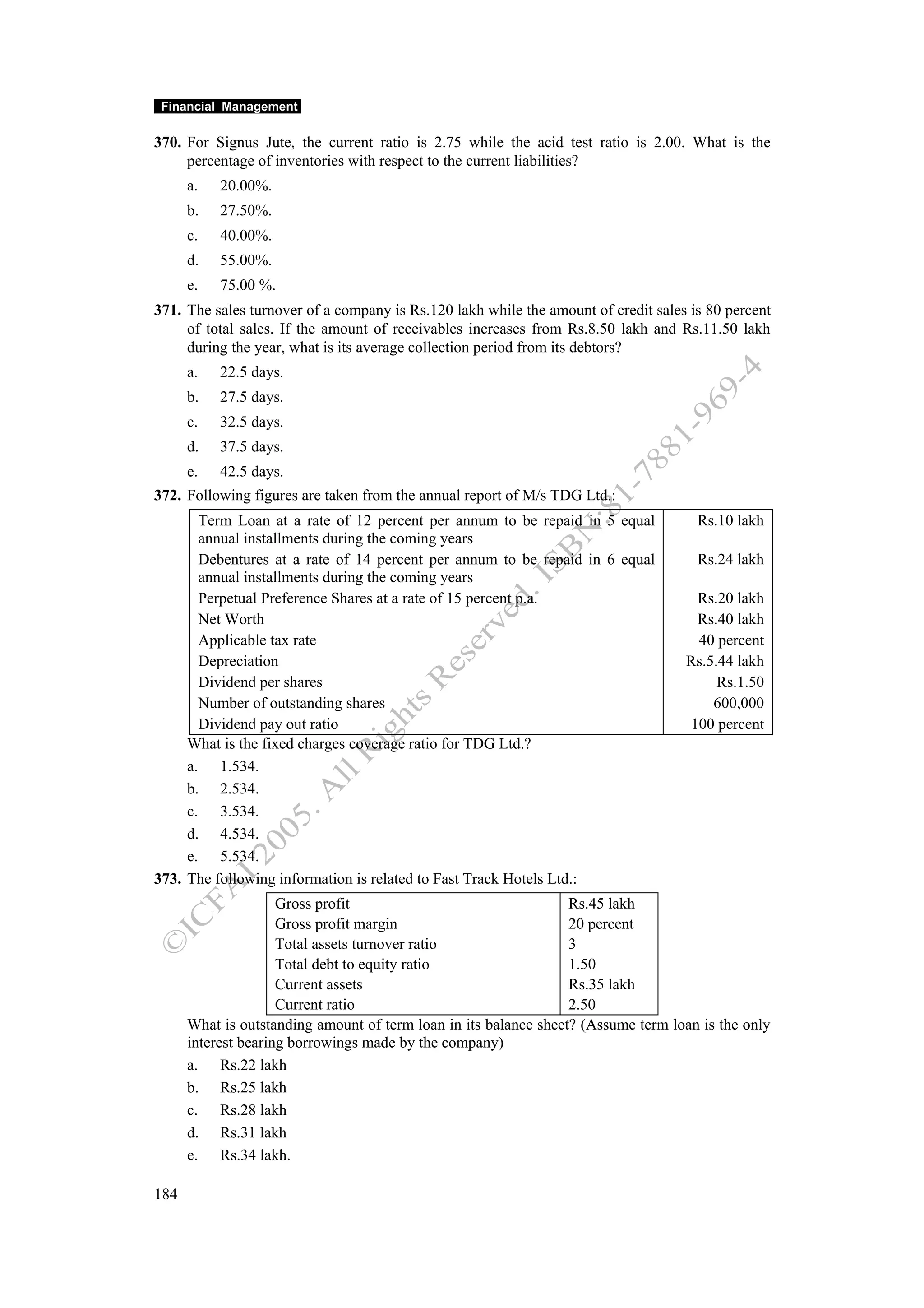 Financial Management

370. For Signus Jute, the current ratio is 2.75 while the acid test ratio is 2.00. What is the
     percentage of inventories with respect to the current liabilities?
      a.   20.00%.
      b.   27.50%.
      c.   40.00%.
      d.   55.00%.
      e.   75.00 %.
371. The sales turnover of a company is Rs.120 lakh while the amount of credit sales is 80 percent
     of total sales. If the amount of receivables increases from Rs.8.50 lakh and Rs.11.50 lakh
     during the year, what is its average collection period from its debtors?
      a.   22.5 days.
      b.   27.5 days.
      c.   32.5 days.
      d.   37.5 days.
      e.   42.5 days.
372. Following figures are taken from the annual report of M/s TDG Ltd.:
       Term Loan at a rate of 12 percent per annum to be repaid in 5 equal            Rs.10 lakh
       annual installments during the coming years
       Debentures at a rate of 14 percent per annum to be repaid in 6 equal           Rs.24 lakh
       annual installments during the coming years
       Perpetual Preference Shares at a rate of 15 percent p.a.                      Rs.20 lakh
       Net Worth                                                                     Rs.40 lakh
       Applicable tax rate                                                           40 percent
       Depreciation                                                                 Rs.5.44 lakh
       Dividend per shares                                                               Rs.1.50
       Number of outstanding shares                                                     600,000
       Dividend pay out ratio                                                       100 percent
     What is the fixed charges coverage ratio for TDG Ltd.?
     a. 1.534.
     b. 2.534.
     c. 3.534.
     d. 4.534.
     e. 5.534.
373. The following information is related to Fast Track Hotels Ltd.:
                     Gross profit                                 Rs.45 lakh
                     Gross profit margin                          20 percent
                     Total assets turnover ratio                  3
                     Total debt to equity ratio                   1.50
                     Current assets                               Rs.35 lakh
                     Current ratio                                2.50
      What is outstanding amount of term loan in its balance sheet? (Assume term loan is the only
      interest bearing borrowings made by the company)
      a. Rs.22 lakh
      b. Rs.25 lakh
      c. Rs.28 lakh
      d. Rs.31 lakh
      e. Rs.34 lakh.

184
 