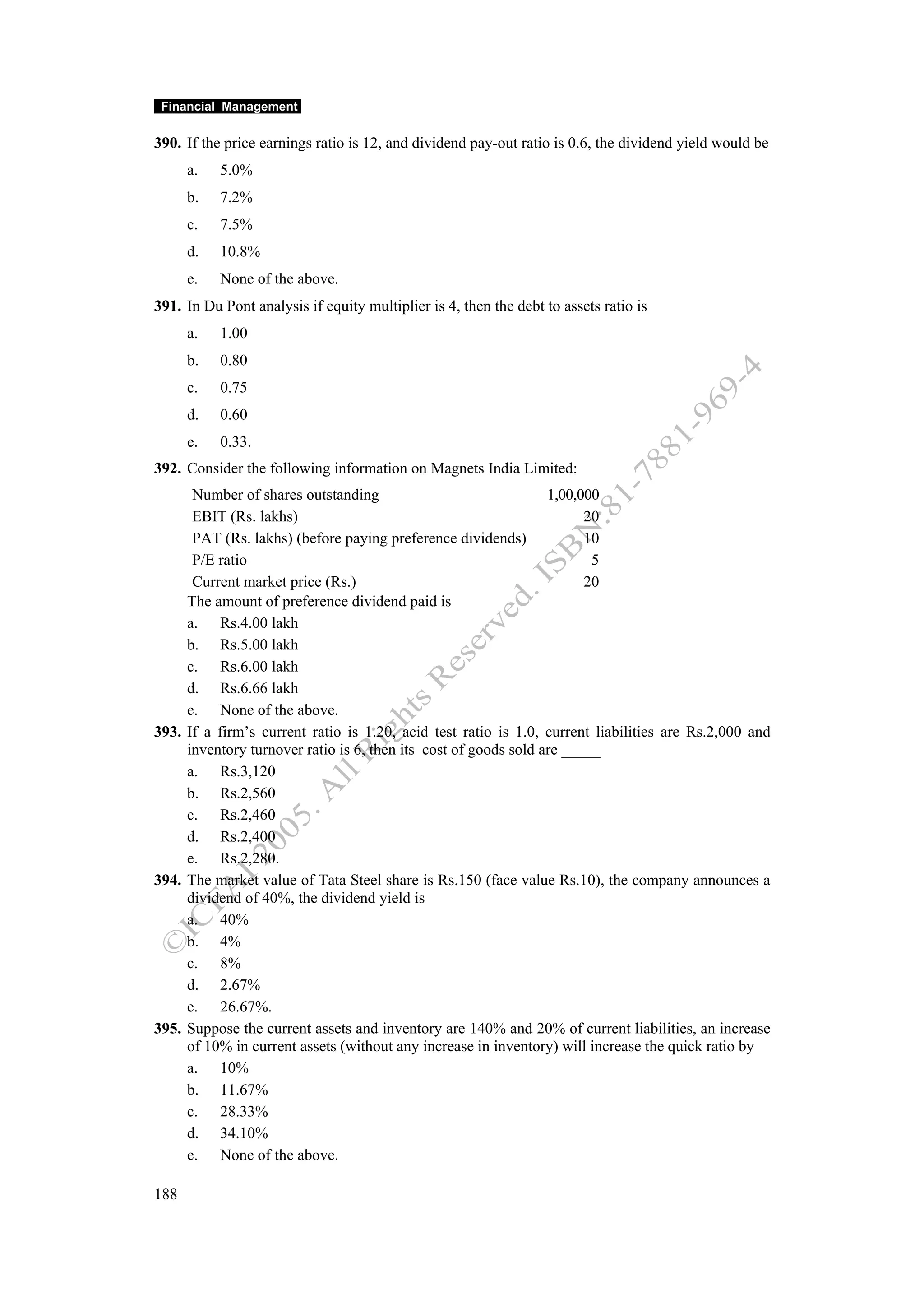 Financial Management

390. If the price earnings ratio is 12, and dividend pay-out ratio is 0.6, the dividend yield would be
      a.   5.0%
      b.   7.2%
      c.   7.5%
      d.   10.8%
      e.   None of the above.
391. In Du Pont analysis if equity multiplier is 4, then the debt to assets ratio is
      a.   1.00
      b.   0.80
      c.   0.75
      d.   0.60
      e.   0.33.
392. Consider the following information on Magnets India Limited:
      Number of shares outstanding                               1,00,000
      EBIT (Rs. lakhs)                                                 20
      PAT (Rs. lakhs) (before paying preference dividends)             10
      P/E ratio                                                         5
      Current market price (Rs.)                                       20
     The amount of preference dividend paid is
     a. Rs.4.00 lakh
     b. Rs.5.00 lakh
     c. Rs.6.00 lakh
     d. Rs.6.66 lakh
     e. None of the above.
393. If a firm’s current ratio is 1.20, acid test ratio is 1.0, current liabilities are Rs.2,000 and
     inventory turnover ratio is 6, then its cost of goods sold are _____
     a. Rs.3,120
     b. Rs.2,560
     c. Rs.2,460
     d. Rs.2,400
     e. Rs.2,280.
394. The market value of Tata Steel share is Rs.150 (face value Rs.10), the company announces a
     dividend of 40%, the dividend yield is
     a. 40%
     b. 4%
     c. 8%
     d. 2.67%
     e. 26.67%.
395. Suppose the current assets and inventory are 140% and 20% of current liabilities, an increase
     of 10% in current assets (without any increase in inventory) will increase the quick ratio by
     a. 10%
     b. 11.67%
     c. 28.33%
     d. 34.10%
     e. None of the above.

188
 
