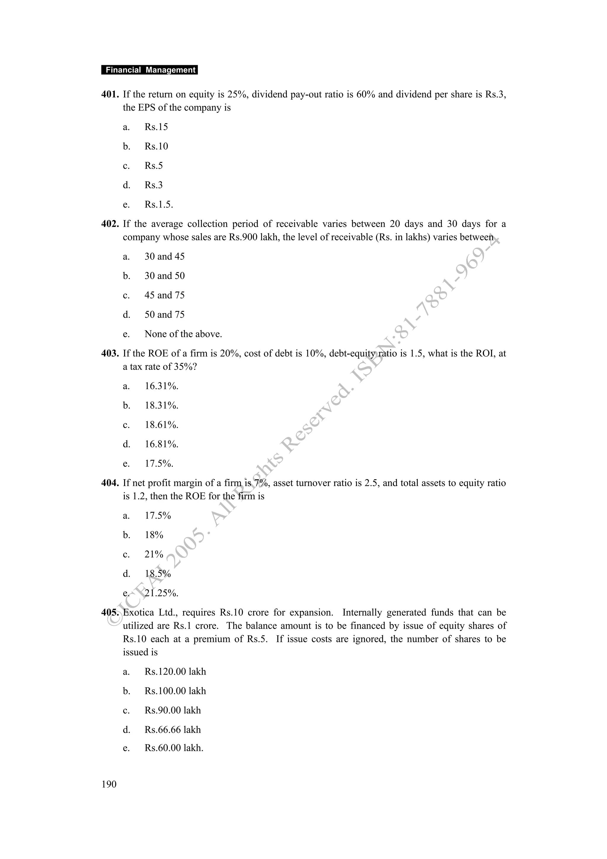 Financial Management


401. If the return on equity is 25%, dividend pay-out ratio is 60% and dividend per share is Rs.3,
     the EPS of the company is
      a.   Rs.15
      b.   Rs.10
      c.   Rs.5
      d.   Rs.3
      e.   Rs.1.5.
402. If the average collection period of receivable varies between 20 days and 30 days for a
     company whose sales are Rs.900 lakh, the level of receivable (Rs. in lakhs) varies between
      a.   30 and 45
      b.   30 and 50
      c.   45 and 75
      d.   50 and 75
      e.   None of the above.
403. If the ROE of a firm is 20%, cost of debt is 10%, debt-equity ratio is 1.5, what is the ROI, at
     a tax rate of 35%?
      a.   16.31%.
      b.   18.31%.
      c.   18.61%.
      d.   16.81%.
      e.   17.5%.
404. If net profit margin of a firm is 7%, asset turnover ratio is 2.5, and total assets to equity ratio
     is 1.2, then the ROE for the firm is
      a.   17.5%
      b.   18%
      c.   21%
      d.   18.5%
      e.   21.25%.
405. Exotica Ltd., requires Rs.10 crore for expansion. Internally generated funds that can be
     utilized are Rs.1 crore. The balance amount is to be financed by issue of equity shares of
     Rs.10 each at a premium of Rs.5. If issue costs are ignored, the number of shares to be
     issued is
      a.   Rs.120.00 lakh
      b.   Rs.100.00 lakh
      c.   Rs.90.00 lakh
      d.   Rs.66.66 lakh
      e.   Rs.60.00 lakh.


190
 