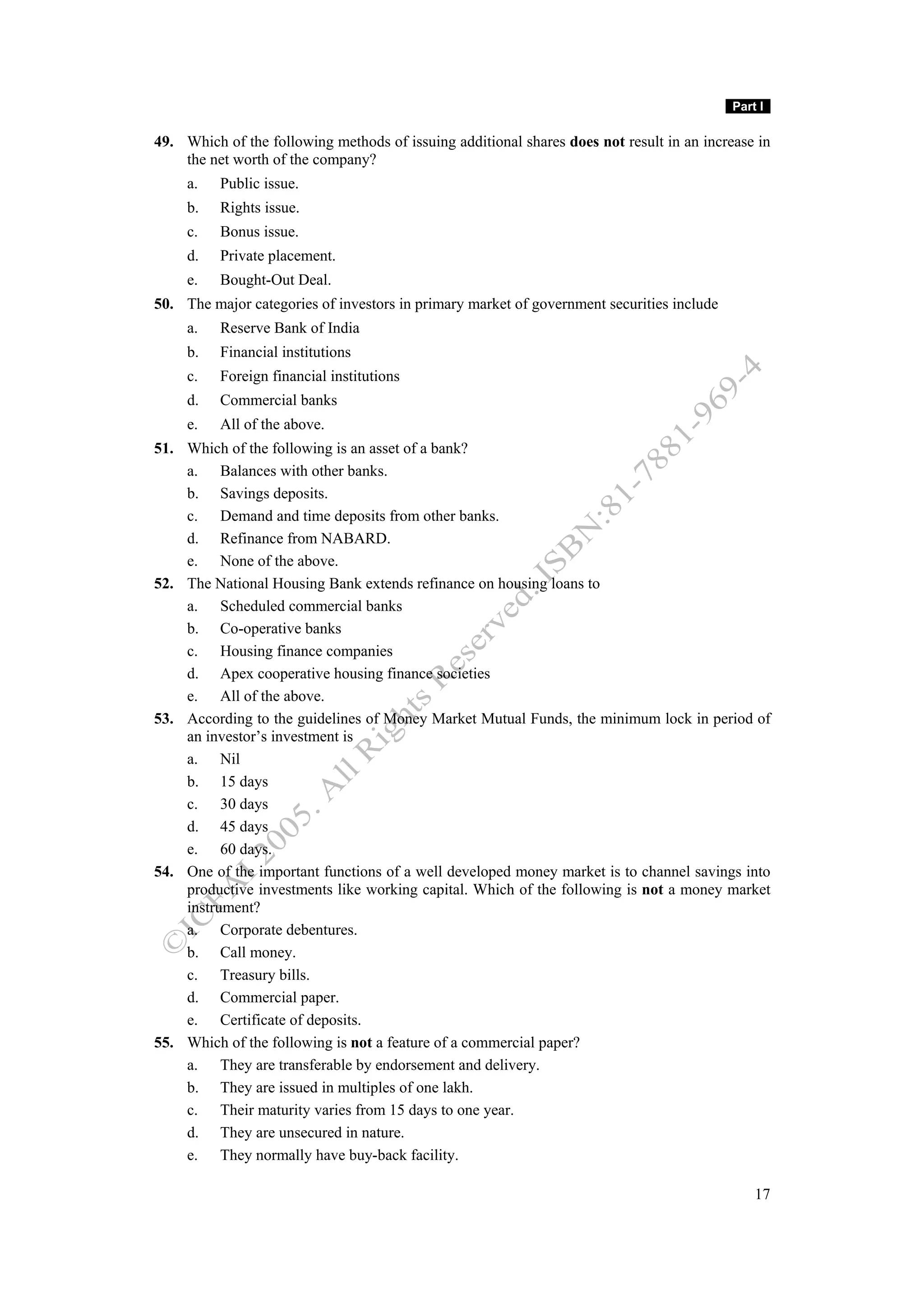 Part I

49. Which of the following methods of issuing additional shares does not result in an increase in
    the net worth of the company?
     a.   Public issue.
     b.   Rights issue.
     c.   Bonus issue.
     d.   Private placement.
     e.   Bought-Out Deal.
50. The major categories of investors in primary market of government securities include
     a.   Reserve Bank of India
     b.   Financial institutions
     c.   Foreign financial institutions
     d.   Commercial banks
     e.   All of the above.
51. Which of the following is an asset of a bank?
    a. Balances with other banks.
    b. Savings deposits.
    c. Demand and time deposits from other banks.
    d. Refinance from NABARD.
    e. None of the above.
52. The National Housing Bank extends refinance on housing loans to
    a. Scheduled commercial banks
    b. Co-operative banks
    c. Housing finance companies
    d. Apex cooperative housing finance societies
    e. All of the above.
53. According to the guidelines of Money Market Mutual Funds, the minimum lock in period of
    an investor’s investment is
    a. Nil
    b. 15 days
    c. 30 days
    d. 45 days
    e. 60 days.
54. One of the important functions of a well developed money market is to channel savings into
    productive investments like working capital. Which of the following is not a money market
    instrument?
    a. Corporate debentures.
    b. Call money.
    c. Treasury bills.
    d. Commercial paper.
    e. Certificate of deposits.
55. Which of the following is not a feature of a commercial paper?
    a. They are transferable by endorsement and delivery.
    b. They are issued in multiples of one lakh.
    c. Their maturity varies from 15 days to one year.
    d. They are unsecured in nature.
    e. They normally have buy-back facility.

                                                                                               17
 