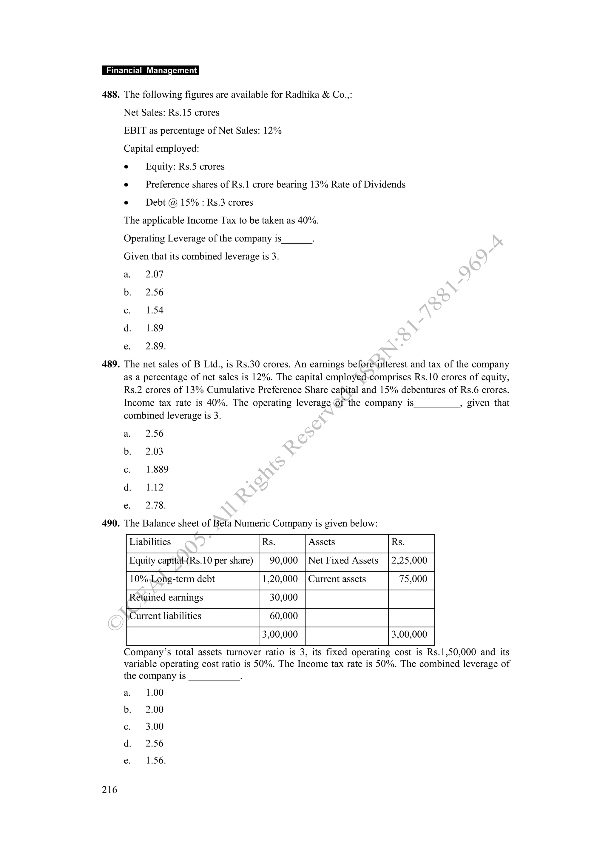 Financial Management

488. The following figures are available for Radhika & Co.,:
      Net Sales: Rs.15 crores
      EBIT as percentage of Net Sales: 12%
      Capital employed:
      •       Equity: Rs.5 crores
      •       Preference shares of Rs.1 crore bearing 13% Rate of Dividends
      •       Debt @ 15% : Rs.3 crores
      The applicable Income Tax to be taken as 40%.
      Operating Leverage of the company is______.
      Given that its combined leverage is 3.
      a.      2.07
      b.      2.56
      c.      1.54
      d.      1.89
      e.      2.89.
489. The net sales of B Ltd., is Rs.30 crores. An earnings before interest and tax of the company
     as a percentage of net sales is 12%. The capital employed comprises Rs.10 crores of equity,
     Rs.2 crores of 13% Cumulative Preference Share capital and 15% debentures of Rs.6 crores.
     Income tax rate is 40%. The operating leverage of the company is_________, given that
     combined leverage is 3.
      a.      2.56
      b.      2.03
      c.      1.889
      d.      1.12
      e.      2.78.
490. The Balance sheet of Beta Numeric Company is given below:
          Liabilities                        Rs.        Assets          Rs.
          Equity capital (Rs.10 per share)    90,000 Net Fixed Assets   2,25,000
          10% Long-term debt                 1,20,000 Current assets     75,000
          Retained earnings                   30,000
          Current liabilities                 60,000
                                             3,00,000                   3,00,000
      Company’s total assets turnover ratio is 3, its fixed operating cost is Rs.1,50,000 and its
      variable operating cost ratio is 50%. The Income tax rate is 50%. The combined leverage of
      the company is __________.
      a.      1.00
      b.      2.00
      c.      3.00
      d.      2.56
      e.      1.56.

216
 