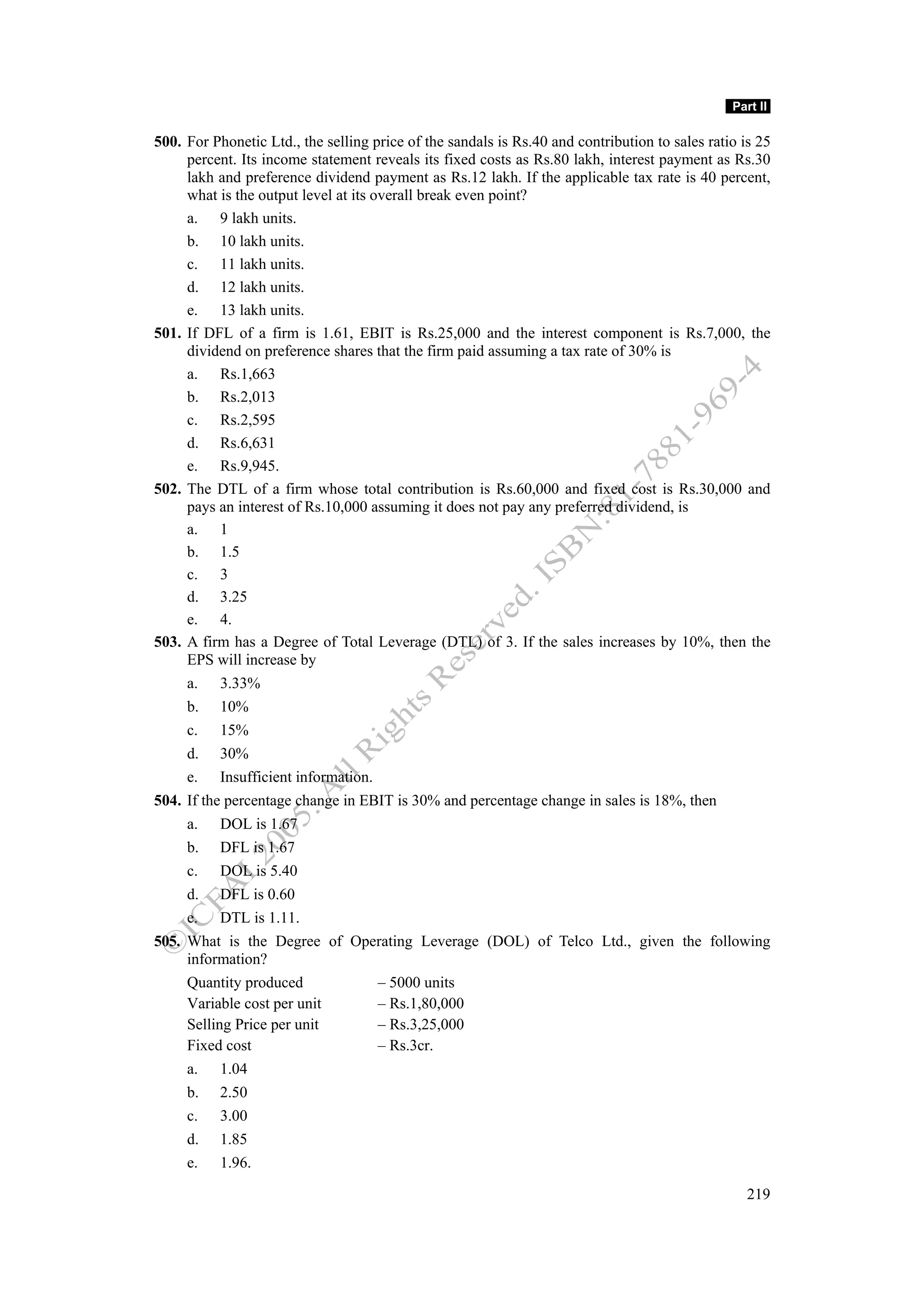 Part II

500. For Phonetic Ltd., the selling price of the sandals is Rs.40 and contribution to sales ratio is 25
     percent. Its income statement reveals its fixed costs as Rs.80 lakh, interest payment as Rs.30
     lakh and preference dividend payment as Rs.12 lakh. If the applicable tax rate is 40 percent,
     what is the output level at its overall break even point?
     a. 9 lakh units.
     b. 10 lakh units.
     c. 11 lakh units.
     d. 12 lakh units.
     e. 13 lakh units.
501. If DFL of a firm is 1.61, EBIT is Rs.25,000 and the interest component is Rs.7,000, the
     dividend on preference shares that the firm paid assuming a tax rate of 30% is
     a. Rs.1,663
     b. Rs.2,013
     c. Rs.2,595
     d. Rs.6,631
     e. Rs.9,945.
502. The DTL of a firm whose total contribution is Rs.60,000 and fixed cost is Rs.30,000 and
     pays an interest of Rs.10,000 assuming it does not pay any preferred dividend, is
     a. 1
     b. 1.5
     c. 3
     d. 3.25
     e. 4.
503. A firm has a Degree of Total Leverage (DTL) of 3. If the sales increases by 10%, then the
     EPS will increase by
     a.    3.33%
     b.    10%
     c.    15%
     d.    30%
     e.    Insufficient information.
504. If the percentage change in EBIT is 30% and percentage change in sales is 18%, then
     a.    DOL is 1.67
     b.    DFL is 1.67
     c.    DOL is 5.40
     d.    DFL is 0.60
     e.    DTL is 1.11.
505. What is the Degree of Operating Leverage (DOL) of Telco Ltd., given the following
     information?
     Quantity produced                 – 5000 units
     Variable cost per unit            – Rs.1,80,000
     Selling Price per unit            – Rs.3,25,000
     Fixed cost                        – Rs.3cr.
     a.    1.04
     b.    2.50
     c.    3.00
     d.    1.85
     e.    1.96.

                                                                                                   219
 