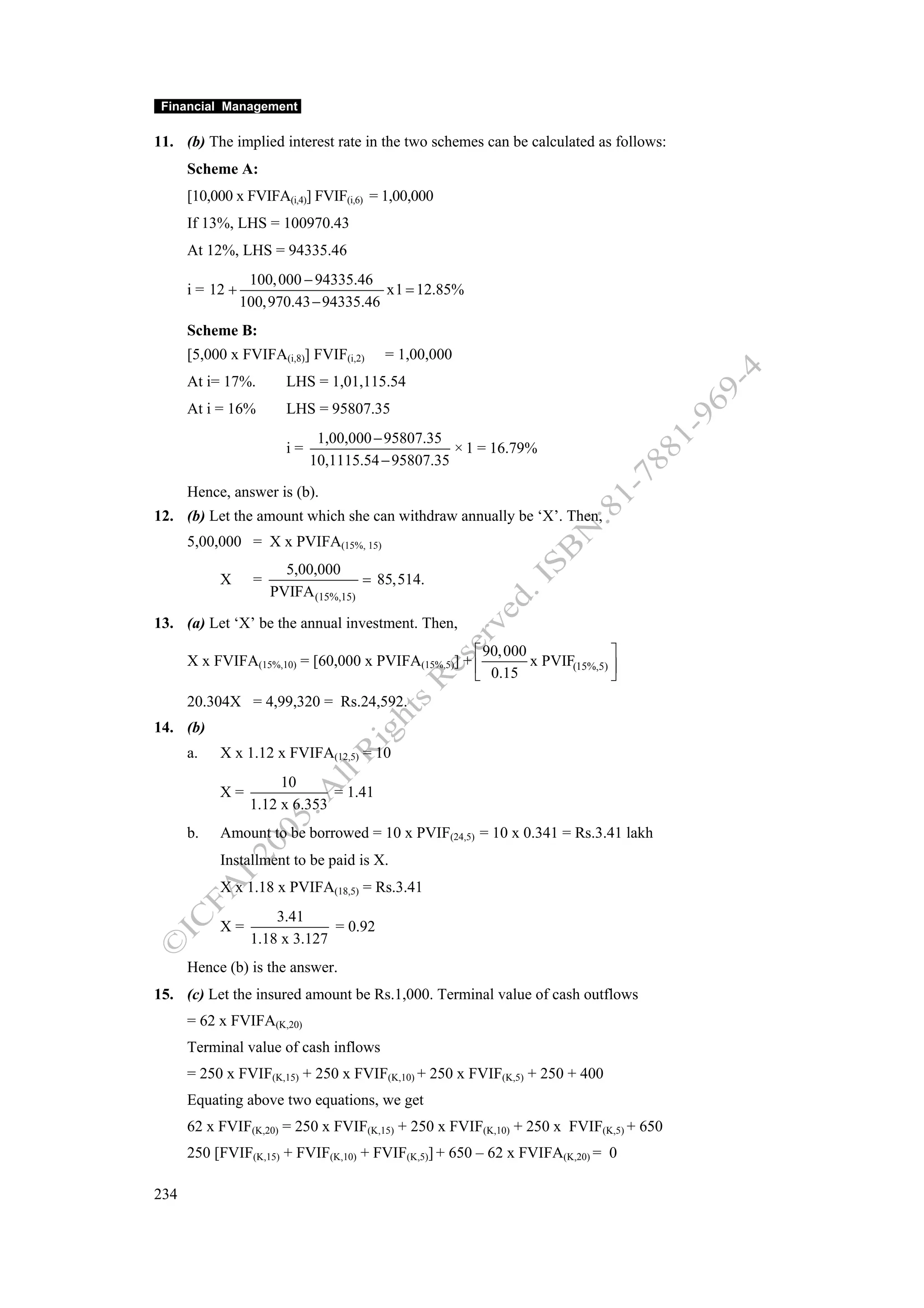 Financial Management

11. (b) The implied interest rate in the two schemes can be calculated as follows:
      Scheme A:
      [10,000 x FVIFA(i,4)] FVIF(i,6) = 1,00,000
      If 13%, LHS = 100970.43
      At 12%, LHS = 94335.46
                  100, 000 − 94335.46
      i = 12 +                         x1 = 12.85%
                 100,970.43 − 94335.46
      Scheme B:
      [5,000 x FVIFA(i,8)] FVIF(i,2)     = 1,00,000
      At i= 17%.         LHS = 1,01,115.54
      At i = 16%         LHS = 95807.35
                               1,00,000 − 95807.35
                         i=                         × 1 = 16.79%
                              10,1115.54 − 95807.35

      Hence, answer is (b).
12. (b) Let the amount which she can withdraw annually be ‘X’. Then,
      5,00,000 = X x PVIFA(15%, 15)
                         5,00,000
           X       =                  = 85,514.
                       PVIFA (15%,15)

13. (a) Let ‘X’ be the annual investment. Then,
                                                    ⎡ 90, 000               ⎤
      X x FVIFA(15%,10) = [60,000 x PVIFA(15%,5)] + ⎢         x PVIF(15%,5) ⎥
                                                    ⎣ 0.15                  ⎦
      20.304X = 4,99,320 = Rs.24,592.
14. (b)
      a.   X x 1.12 x FVIFA(12,5) = 10
                       10
           X=                  = 1.41
                  1.12 x 6.353
      b.   Amount to be borrowed = 10 x PVIF(24,5) = 10 x 0.341 = Rs.3.41 lakh
           Installment to be paid is X.
           X x 1.18 x PVIFA(18,5) = Rs.3.41
                      3.41
           X=                  = 0.92
                  1.18 x 3.127
      Hence (b) is the answer.
15. (c) Let the insured amount be Rs.1,000. Terminal value of cash outflows
      = 62 x FVIFA(K,20)
      Terminal value of cash inflows
      = 250 x FVIF(K,15) + 250 x FVIF(K,10) + 250 x FVIF(K,5) + 250 + 400
      Equating above two equations, we get
      62 x FVIF(K,20) = 250 x FVIF(K,15) + 250 x FVIF(K,10) + 250 x FVIF(K,5) + 650
      250 [FVIF(K,15) + FVIF(K,10) + FVIF(K,5)] + 650 – 62 x FVIFA(K,20) = 0

234
 