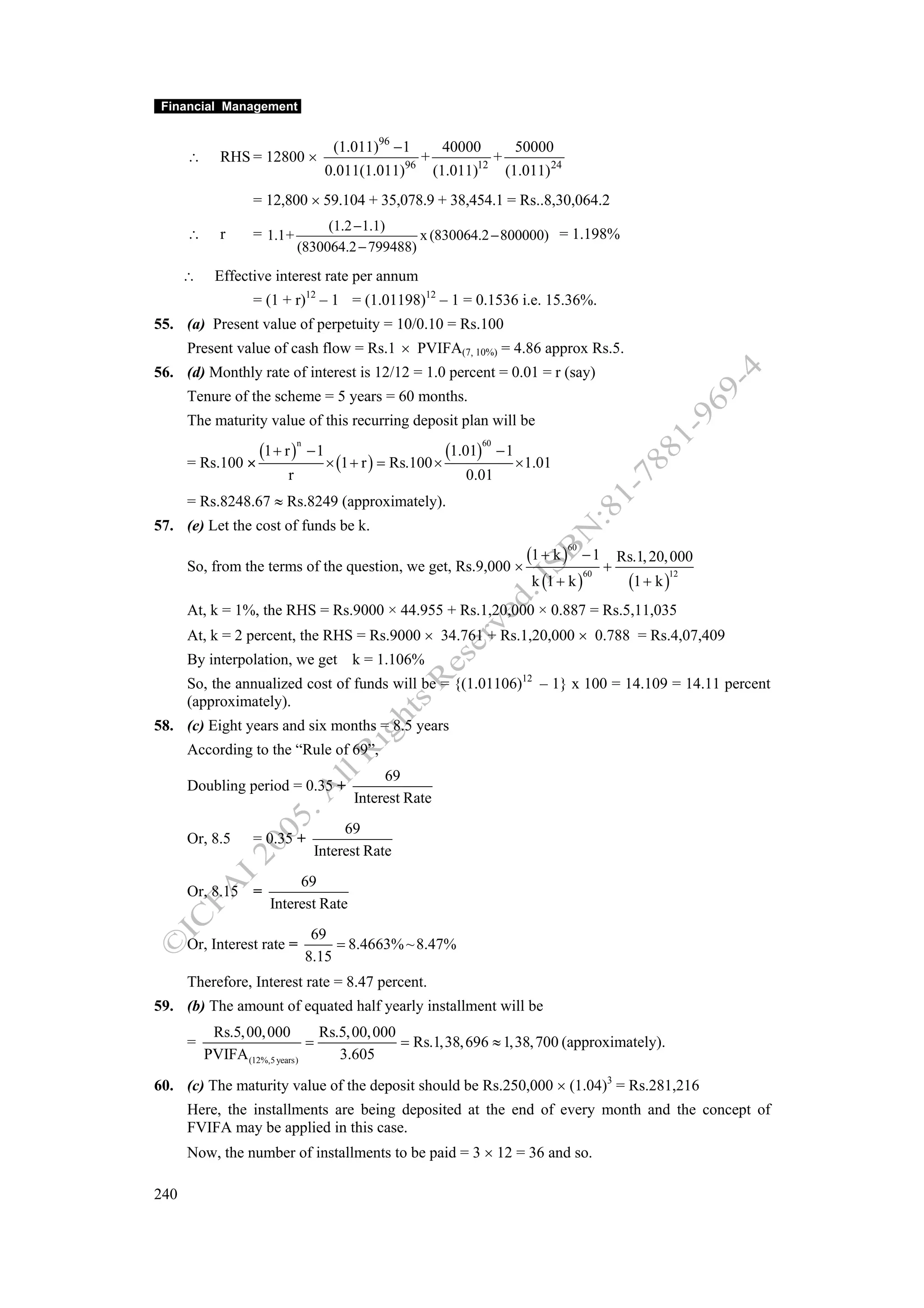 Financial Management


                                        (1.011)96 − 1           40000              50000
      ∴     RHS = 12800 ×                             96
                                                           +         12
                                                                              +
                                       0.011(1.011)            (1.011)            (1.011) 24
                  = 12,800 × 59.104 + 35,078.9 + 38,454.1 = Rs..8,30,064.2
                                   (1.2 −1.1)
      ∴     r     = 1.1+                          x (830064.2 − 800000) = 1.198%
                              (830064.2 − 799488)
      ∴    Effective interest rate per annum
                  = (1 + r)12 – 1 = (1.01198)12 – 1 = 0.1536 i.e. 15.36%.
55. (a) Present value of perpetuity = 10/0.10 = Rs.100
      Present value of cash flow = Rs.1 × PVIFA(7, 10%) = 4.86 approx Rs.5.
56. (d) Monthly rate of interest is 12/12 = 1.0 percent = 0.01 = r (say)
      Tenure of the scheme = 5 years = 60 months.
      The maturity value of this recurring deposit plan will be

                   (1 + r )                                     (1.01)
                              n                                          60
                                  −1                                          −1
      = Rs.100 ×                       × (1 + r ) = Rs.100 ×                       × 1.01
                         r                                          0.01
      = Rs.8248.67 ≈ Rs.8249 (approximately).
57. (e) Let the cost of funds be k.
                                                                                     (1 + k ) − 1 Rs.1, 20, 000
                                                                                               60

      So, from the terms of the question, we get, Rs.9,000 ×                                        +
                                                                                      k (1 + k )      (1 + k )
                                                                                                 60           12



      At, k = 1%, the RHS = Rs.9000 × 44.955 + Rs.1,20,000 × 0.887 = Rs.5,11,035
      At, k = 2 percent, the RHS = Rs.9000 × 34.761 + Rs.1,20,000 × 0.788 = Rs.4,07,409
      By interpolation, we get k = 1.106%
      So, the annualized cost of funds will be = {(1.01106)12 – 1} x 100 = 14.109 = 14.11 percent
      (approximately).
58. (c) Eight years and six months = 8.5 years
      According to the “Rule of 69”,
                                                 69
      Doubling period = 0.35 +
                                            Interest Rate
                                        69
      Or, 8.5     = 0.35 +
                                   Interest Rate
                          69
      Or, 8.15 =
                     Interest Rate
                                   69
      Or, Interest rate =              = 8.4663% ~ 8.47%
                                  8.15
      Therefore, Interest rate = 8.47 percent.
59. (b) The amount of equated half yearly installment will be
           Rs.5, 00, 000        Rs.5, 00, 000
      =                       =               = Rs.1,38, 696 ≈ 1,38, 700 (approximately).
          PVIFA (12%,5 years)      3.605

60. (c) The maturity value of the deposit should be Rs.250,000 × (1.04)3 = Rs.281,216
      Here, the installments are being deposited at the end of every month and the concept of
      FVIFA may be applied in this case.
      Now, the number of installments to be paid = 3 × 12 = 36 and so.

240
 