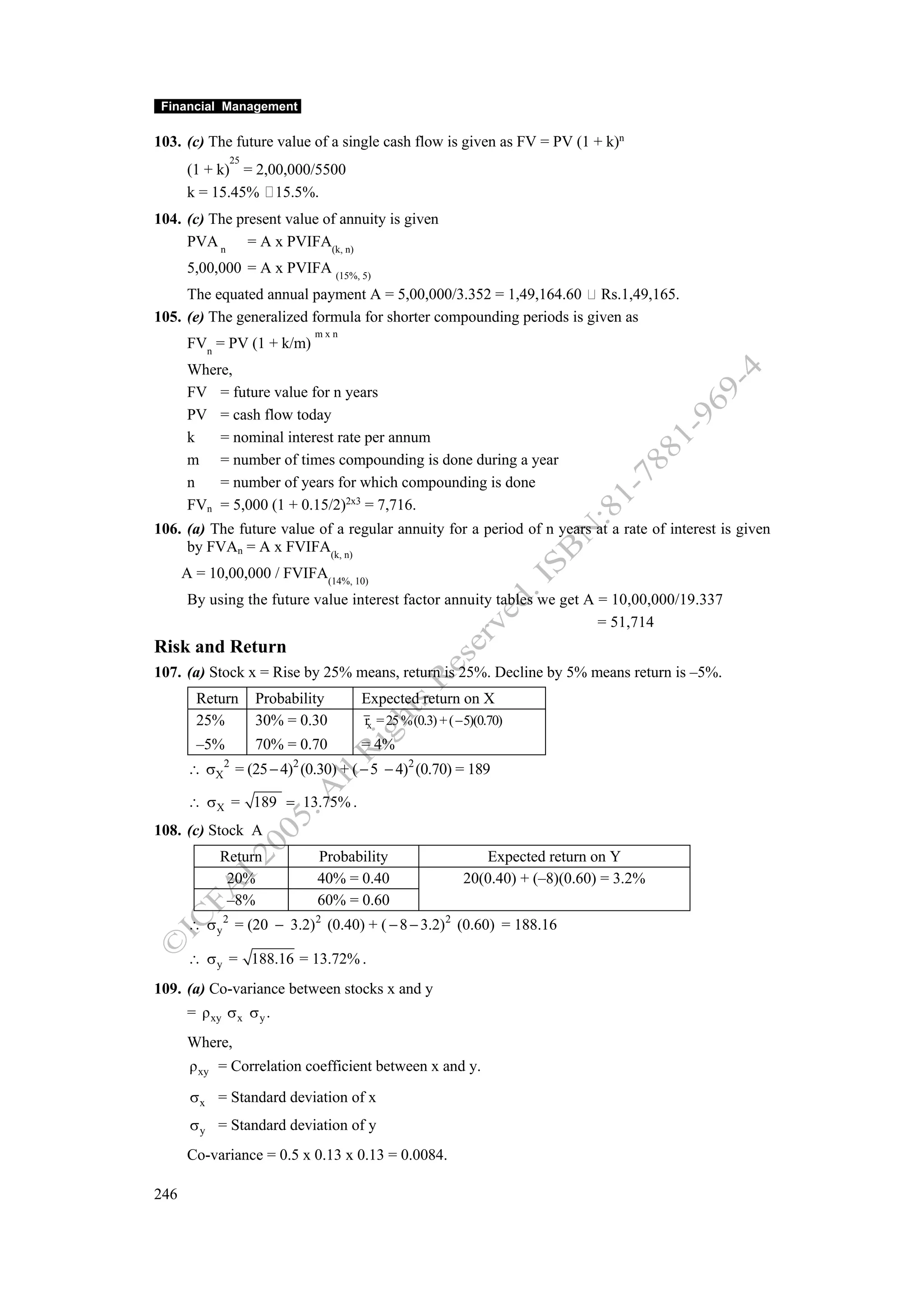 Financial Management

103. (c) The future value of a single cash flow is given as FV = PV (1 + k)n
                 25
      (1 + k) = 2,00,000/5500
      k = 15.45% 15.5%.
104. (c) The present value of annuity is given
     PVA n = A x PVIFA(k, n)
      5,00,000 = A x PVIFA (15%, 5)
     The equated annual payment A = 5,00,000/3.352 = 1,49,164.60 Rs.1,49,165.
105. (e) The generalized formula for shorter compounding periods is given as
                               mxn
      FVn = PV (1 + k/m)
      Where,
      FV = future value for n years
      PV = cash flow today
      k   = nominal interest rate per annum
      m = number of times compounding is done during a year
      n   = number of years for which compounding is done
      FVn = 5,000 (1 + 0.15/2)2x3 = 7,716.
106. (a) The future value of a regular annuity for a period of n years at a rate of interest is given
     by FVAn = A x FVIFA(k, n)
      A = 10,00,000 / FVIFA(14%, 10)
      By using the future value interest factor annuity tables we get A = 10,00,000/19.337
                                                                        = 51,714
Risk and Return
107. (a) Stock x = Rise by 25% means, return is 25%. Decline by 5% means return is –5%.
        Return        Probability    Expected return on X
        25%           30% = 0.30      rx = 25 % (0.3) + ( − 5)(0.70)
        –5%           70% = 0.70     = 4%
       ∴ σX = (25 − 4) (0.30) + ( − 5 − 4)2 (0.70) = 189
             2             2


       ∴ σX = 189 = 13.75% .
108. (c) Stock A
            Return             Probability                    Expected return on Y
             20%               40% = 0.40                  20(0.40) + (–8)(0.60) = 3.2%
             –8%               60% = 0.60
       ∴ σ y 2 = (20 − 3.2) 2 (0.40) + ( − 8 − 3.2) 2 (0.60) = 188.16

       ∴ σ y = 188.16 = 13.72% .
109. (a) Co-variance between stocks x and y
      = ρ xy σ x σ y .
      Where,
       ρ xy = Correlation coefficient between x and y.

       σ x = Standard deviation of x
       σ y = Standard deviation of y
      Co-variance = 0.5 x 0.13 x 0.13 = 0.0084.

246
 