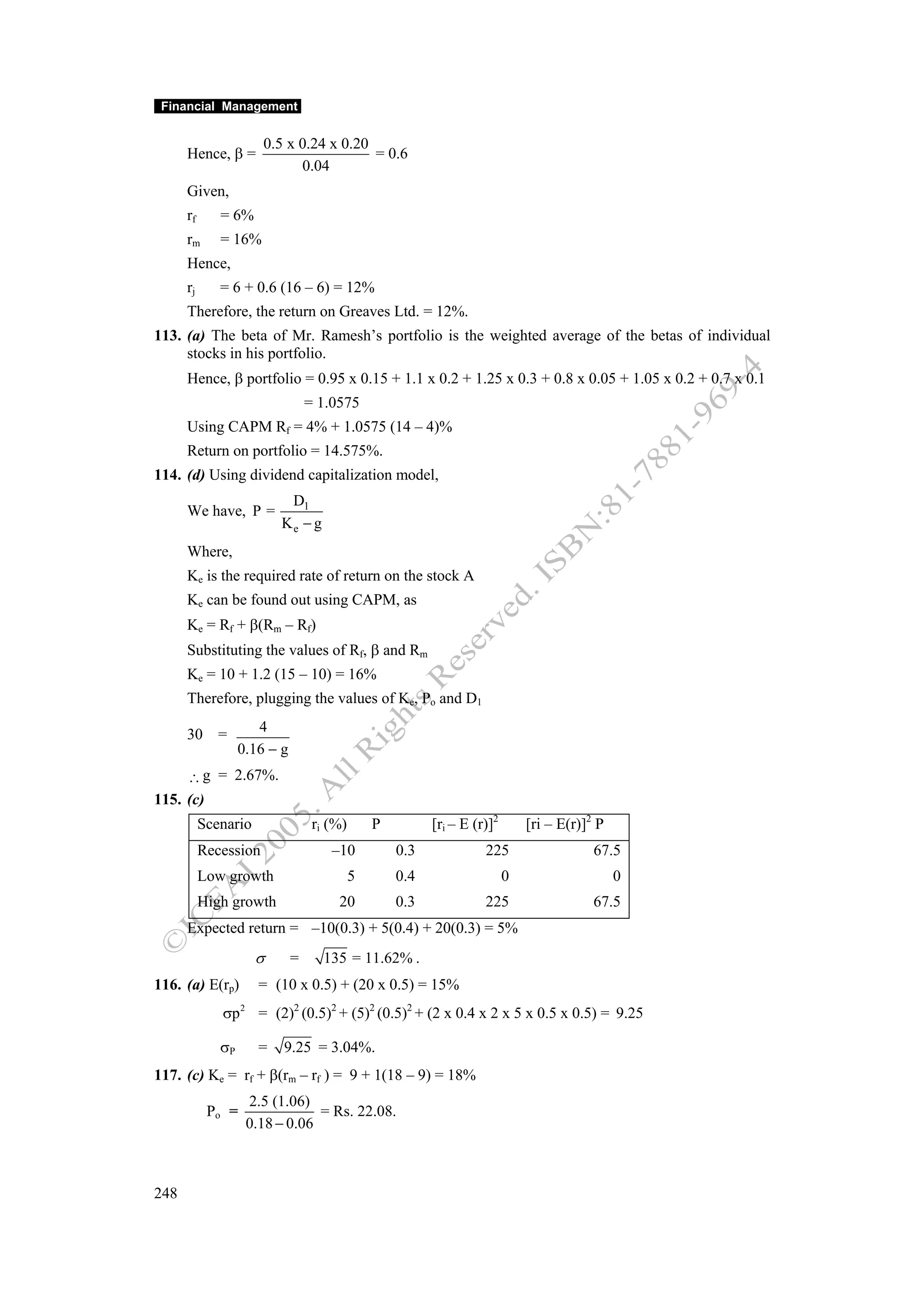 Financial Management


                         0.5 x 0.24 x 0.20
      Hence, β =                           = 0.6
                               0.04
      Given,
      rf      = 6%
      rm      = 16%
      Hence,
      rj      = 6 + 0.6 (16 – 6) = 12%
      Therefore, the return on Greaves Ltd. = 12%.
113. (a) The beta of Mr. Ramesh’s portfolio is the weighted average of the betas of individual
     stocks in his portfolio.
      Hence, β portfolio = 0.95 x 0.15 + 1.1 x 0.2 + 1.25 x 0.3 + 0.8 x 0.05 + 1.05 x 0.2 + 0.7 x 0.1
                                  = 1.0575
      Using CAPM Rf = 4% + 1.0575 (14 – 4)%
      Return on portfolio = 14.575%.
114. (d) Using dividend capitalization model,
                              D1
      We have, P =
                             Ke − g
      Where,
      Ke is the required rate of return on the stock A
      Ke can be found out using CAPM, as
      Ke = Rf + β(Rm – Rf)
      Substituting the values of Rf, β and Rm
      Ke = 10 + 1.2 (15 – 10) = 16%
      Therefore, plugging the values of Ke, Po and D1

      30 =            4
                   0.16 − g
     ∴ g = 2.67%.
115. (c)
           Scenario                ri (%)       P         [ri – E (r)]2       [ri – E(r)]2 P
           Recession                   –10          0.3             225                   67.5
           Low growth                       5       0.4                   0                    0
           High growth                  20          0.3             225                   67.5
      Expected return = –10(0.3) + 5(0.4) + 20(0.3) = 5%
                        σ     =       135 = 11.62% .
116. (a) E(rp)           = (10 x 0.5) + (20 x 0.5) = 15%
              σp   2
                         = (2)2 (0.5)2 + (5)2 (0.5)2 + (2 x 0.4 x 2 x 5 x 0.5 x 0.5) = 9.25

              σP         =   9.25 = 3.04%.
117. (c) Ke = rf + β(rm – rf ) = 9 + 1(18 – 9) = 18%
                       2.5 (1.06)
            Po =                   = Rs. 22.08.
                       0.18 − 0.06



248
 