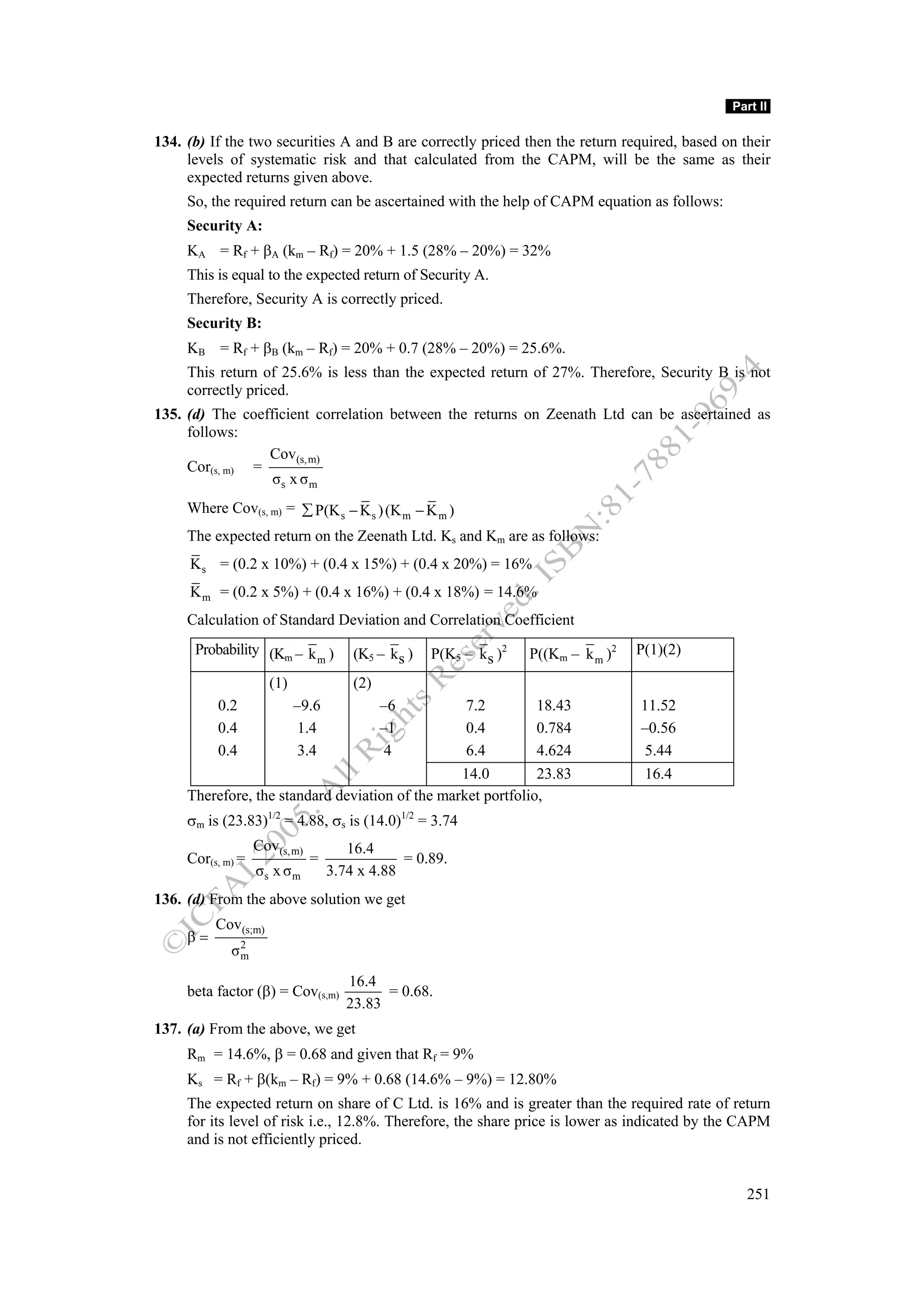 Part II

134. (b) If the two securities A and B are correctly priced then the return required, based on their
     levels of systematic risk and that calculated from the CAPM, will be the same as their
     expected returns given above.
     So, the required return can be ascertained with the help of CAPM equation as follows:
     Security A:
     KA = Rf + βA (km – Rf) = 20% + 1.5 (28% – 20%) = 32%
     This is equal to the expected return of Security A.
     Therefore, Security A is correctly priced.
     Security B:
     KB = Rf + βB (km – Rf) = 20% + 0.7 (28% – 20%) = 25.6%.
     This return of 25.6% is less than the expected return of 27%. Therefore, Security B is not
     correctly priced.
135. (d) The coefficient correlation between the returns on Zeenath Ltd can be ascertained as
     follows:
                 Cov(s, m)
     Cor(s, m) =
                  σs x σ m
     Where Cov(s, m) = ∑ P(K s − K s ) (K m − K m )
     The expected return on the Zeenath Ltd. Ks and Km are as follows:
     K s = (0.2 x 10%) + (0.4 x 15%) + (0.4 x 20%) = 16%
     K m = (0.2 x 5%) + (0.4 x 16%) + (0.4 x 18%) = 14.6%
     Calculation of Standard Deviation and Correlation Coefficient
      Probability (Km – k )            (K5 – ks )   P(K5 – ks )2   P((Km – k m )2   P(1)(2)
                         m

                     (1)               (2)
          0.2              –9.6              –6   7.2         18.43                 11.52
          0.4               1.4              –1   0.4         0.784                 –0.56
          0.4               3.4               4   6.4         4.624                 5.44
                                                 14.0         23.83                 16.4
     Therefore, the standard deviation of the market portfolio,
     σm is (23.83)1/2 = 4.88, σs is (14.0)1/2 = 3.74
                   Cov(s, m)          16.4
     Cor(s, m) =               =               = 0.89.
                   σs x σ m        3.74 x 4.88
136. (d) From the above solution we get
          Cov(s;m)
     β=
             σ2
              m

                                      16.4
     beta factor (β) = Cov(s,m)             = 0.68.
                                      23.83
137. (a) From the above, we get
     Rm = 14.6%, β = 0.68 and given that Rf = 9%
     Ks = Rf + β(km – Rf) = 9% + 0.68 (14.6% – 9%) = 12.80%
     The expected return on share of C Ltd. is 16% and is greater than the required rate of return
     for its level of risk i.e., 12.8%. Therefore, the share price is lower as indicated by the CAPM
     and is not efficiently priced.


                                                                                                251
 