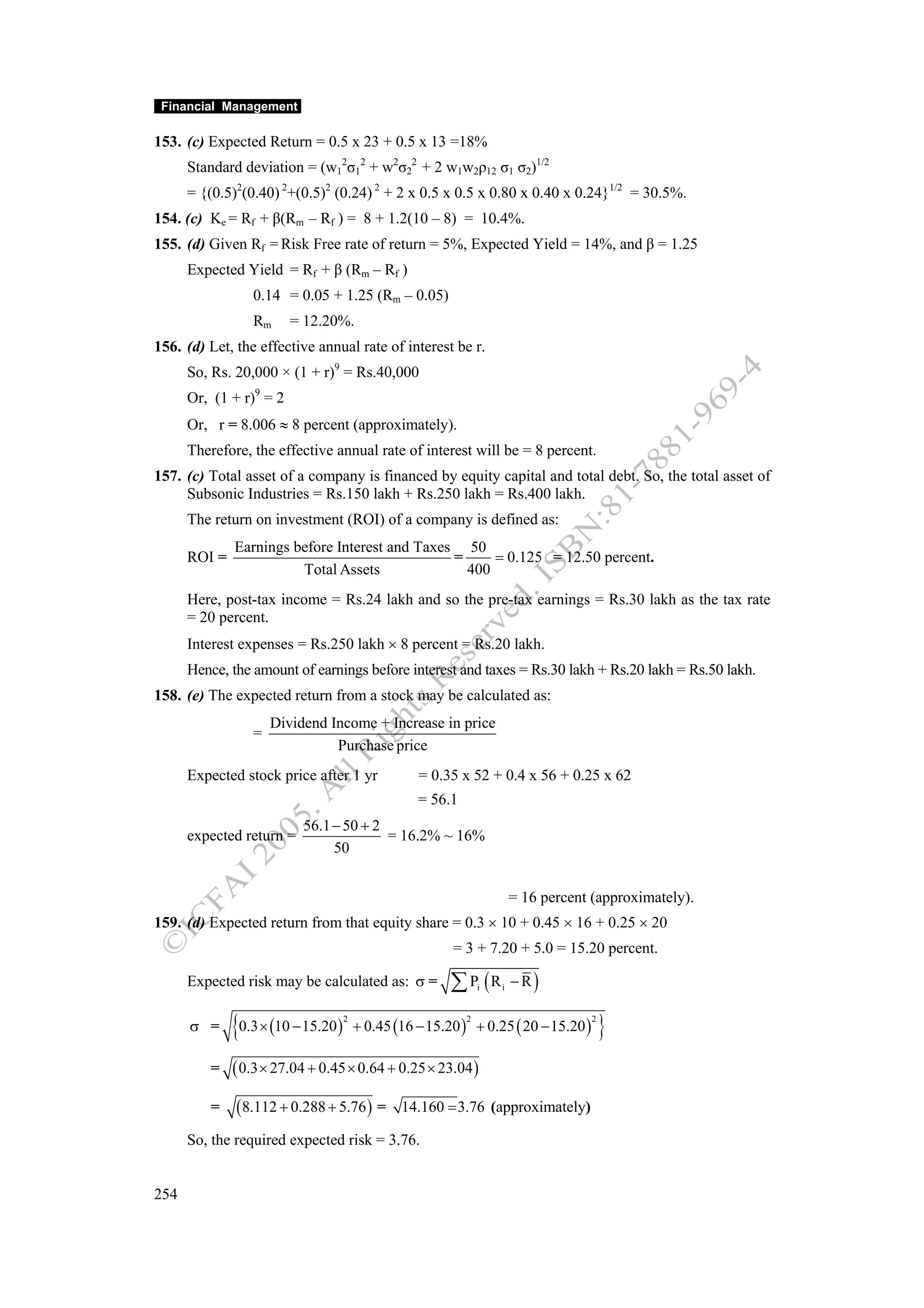 Financial Management

153. (c) Expected Return = 0.5 x 23 + 0.5 x 13 =18%
      Standard deviation = (w12σ12 + w2σ22 + 2 w1w2ρ12 σ1 σ2)1/2
      = {(0.5)2(0.40) 2+(0.5)2 (0.24) 2 + 2 x 0.5 x 0.5 x 0.80 x 0.40 x 0.24}1/2 = 30.5%.
154. (c) Ke = Rf + β(Rm – Rf ) = 8 + 1.2(10 – 8) = 10.4%.
155. (d) Given Rf = Risk Free rate of return = 5%, Expected Yield = 14%, and β = 1.25
      Expected Yield = Rf + β (Rm – Rf )
                 0.14 = 0.05 + 1.25 (Rm – 0.05)
                 Rm      = 12.20%.
156. (d) Let, the effective annual rate of interest be r.
      So, Rs. 20,000 × (1 + r)9 = Rs.40,000
      Or, (1 + r)9 = 2
      Or, r = 8.006 ≈ 8 percent (approximately).
      Therefore, the effective annual rate of interest will be = 8 percent.
157. (c) Total asset of a company is financed by equity capital and total debt. So, the total asset of
     Subsonic Industries = Rs.150 lakh + Rs.250 lakh = Rs.400 lakh.
      The return on investment (ROI) of a company is defined as:
              Earnings before Interest and Taxes 50
      ROI =                                     =     = 0.125 = 12.50 percent.
                        Total Assets              400
      Here, post-tax income = Rs.24 lakh and so the pre-tax earnings = Rs.30 lakh as the tax rate
      = 20 percent.
      Interest expenses = Rs.250 lakh × 8 percent = Rs.20 lakh.
      Hence, the amount of earnings before interest and taxes = Rs.30 lakh + Rs.20 lakh = Rs.50 lakh.
158. (e) The expected return from a stock may be calculated as:
                     Dividend Income + Increase in price
                 =
                               Purchase price
      Expected stock price after 1 yr              = 0.35 x 52 + 0.4 x 56 + 0.25 x 62
                                                   = 56.1
                          56.1 − 50 + 2
      expected return =                 = 16.2% ~ 16%
                               50


                                                                        = 16 percent (approximately).
159. (d) Expected return from that equity share = 0.3 × 10 + 0.45 × 16 + 0.25 × 20
                                                         = 3 + 7.20 + 5.0 = 15.20 percent.

      Expected risk may be calculated as: σ =            ∑ P (R i   i   − R)

      σ =     {0.3 × (10 − 15.20)   2
                                        + 0.45 (16 − 15.20 ) + 0.25 ( 20 − 15.20 )
                                                            2                        2
                                                                                         }
         =    ( 0.3 × 27.04 + 0.45 × 0.64 + 0.25 × 23.04 )
         =    (8.112 + 0.288 + 5.76 ) =         14.160 = 3.76 (approximately)

      So, the required expected risk = 3.76.


254
 