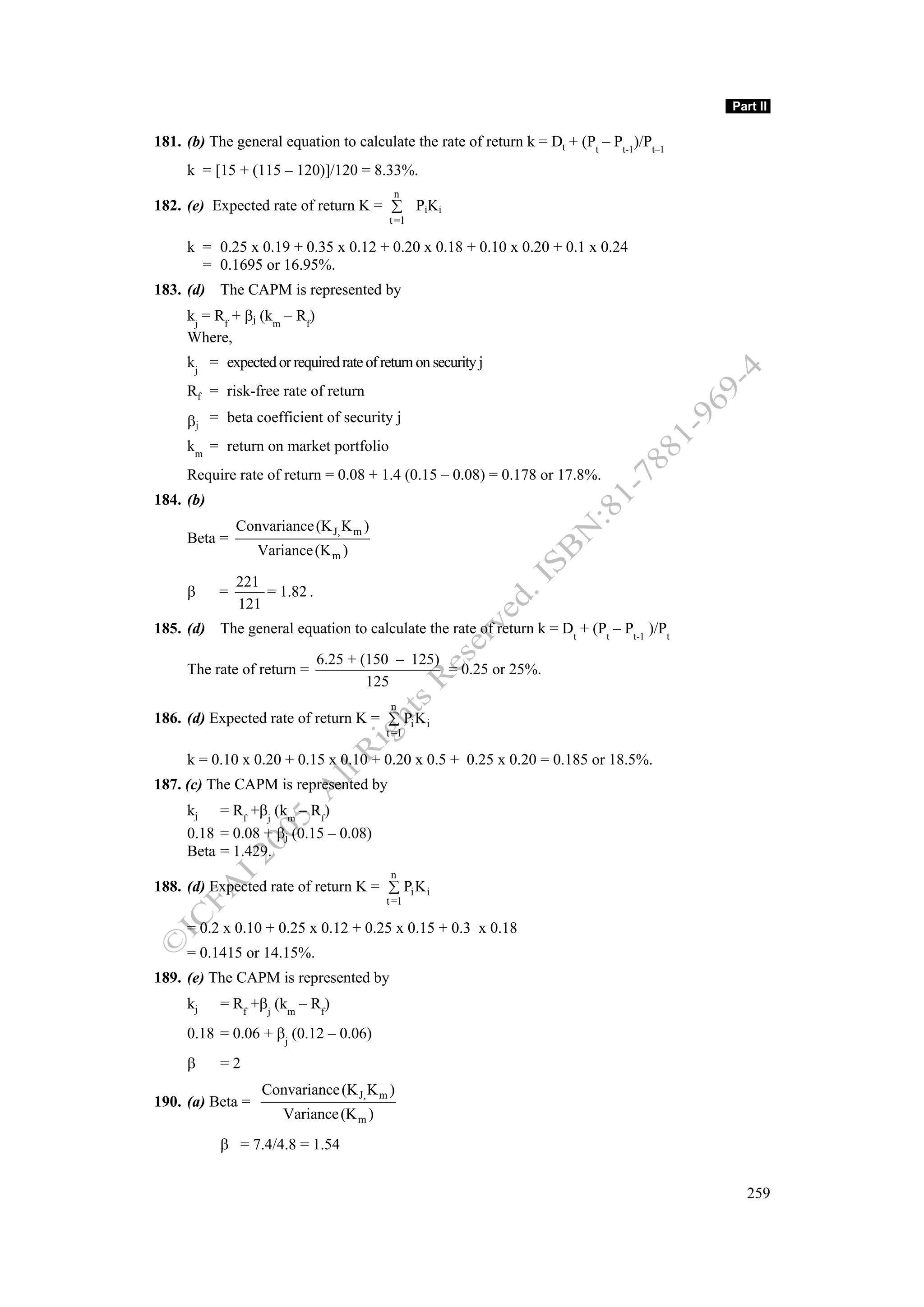 Part II

181. (b) The general equation to calculate the rate of return k = Dt + (Pt – Pt-1)/Pt–1
     k = [15 + (115 – 120)]/120 = 8.33%.
                                          n
182. (e) Expected rate of return K = ∑ PiKi
                                         t =1

     k = 0.25 x 0.19 + 0.35 x 0.12 + 0.20 x 0.18 + 0.10 x 0.20 + 0.1 x 0.24
       = 0.1695 or 16.95%.
183. (d) The CAPM is represented by
     kj = Rf + βj (km – Rf)
     Where,
     kj = expected or required rate of return on security j
     Rf = risk-free rate of return
     βj = beta coefficient of security j
     km = return on market portfolio
     Require rate of return = 0.08 + 1.4 (0.15 – 0.08) = 0.178 or 17.8%.
184. (b)
               Convariance (K J, K m )
     Beta =
                  Variance (K m )

               221
     β     =       = 1.82 .
               121
185. (d) The general equation to calculate the rate of return k = Dt + (Pt – Pt-1 )/Pt
                              6.25 + (150 − 125)
     The rate of return =                        = 0.25 or 25%.
                                      125
                                          n
186. (d) Expected rate of return K = ∑ Pi K i
                                         t =1

     k = 0.10 x 0.20 + 0.15 x 0.10 + 0.20 x 0.5 + 0.25 x 0.20 = 0.185 or 18.5%.
187. (c) The CAPM is represented by
     kj = Rf +βj (km – Rf)
     0.18 = 0.08 + βj (0.15 – 0.08)
     Beta = 1.429.
                                          n
188. (d) Expected rate of return K = ∑ Pi K i
                                         t =1

     = 0.2 x 0.10 + 0.25 x 0.12 + 0.25 x 0.15 + 0.3 x 0.18
     = 0.1415 or 14.15%.
189. (e) The CAPM is represented by
     kj    = Rf +βj (km – Rf)
     0.18 = 0.06 + βj (0.12 – 0.06)
     β     =2
                   Convariance (K J, K m )
190. (a) Beta =
                       Variance (K m )
           β = 7.4/4.8 = 1.54


                                                                                            259
 