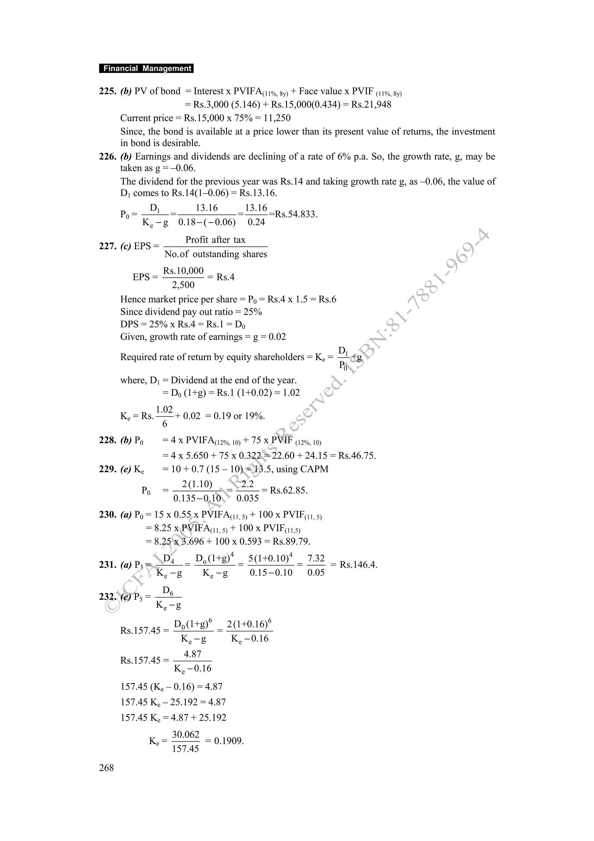 Financial Management

225. (b) PV of bond = Interest x PVIFA(11%, 8y) + Face value x PVIF (11%, 8y)
                      = Rs.3,000 (5.146) + Rs.15,000(0.434) = Rs.21,948
     Current price = Rs.15,000 x 75% = 11,250
     Since, the bond is available at a price lower than its present value of returns, the investment
     in bond is desirable.
226. (b) Earnings and dividends are declining of a rate of 6% p.a. So, the growth rate, g, may be
     taken as g = –0.06.
     The dividend for the previous year was Rs.14 and taking growth rate g, as –0.06, the value of
     D1 comes to Rs.14(1–0.06) = Rs.13.16.
             D1         13.16        13.16
     P0 =         =                =       =Rs.54.833.
          K e − g 0.18 − ( − 0.06) 0.24
                       Profit after tax
227. (c) EPS =
                   No.of outstanding shares
                 Rs.10,000
         EPS =              = Rs.4
                   2,500
      Hence market price per share = P0 = Rs.4 x 1.5 = Rs.6
      Since dividend pay out ratio = 25%
      DPS = 25% x Rs.4 = Rs.1 = D0
      Given, growth rate of earnings = g = 0.02
                                                               D1
      Required rate of return by equity shareholders = Ke =       +g
                                                               P0
      where, D1 = Dividend at the end of the year.
                = D0 (1+g) = Rs.1 (1+0.02) = 1.02
                 1.02
      Ke = Rs.        + 0.02 = 0.19 or 19%.
                   6
228. (b) P0       = 4 x PVIFA(12%, 10) + 75 x PVIF (12%, 10)
                  = 4 x 5.650 + 75 x 0.322 = 22.60 + 24.15 = Rs.46.75.
229. (e) Ke       = 10 + 0.7 (15 – 10) = 13.5, using CAPM
                       2 (1.10)       2.2
           P0     =               =        = Rs.62.85.
                    0.135 − 0.10    0.035
230. (a) P0 = 15 x 0.55 x PVIFA(11, 5) + 100 x PVIF(11, 5)
            = 8.25 x PVIFA(11, 5) + 100 x PVIF(11,5)
            = 8.25 x 3.696 + 100 x 0.593 = Rs.89.79.
                  D4     D (1+g) 4 5(1+0.10) 4 7.32
231. (a) P3 =           = o       =             =      = Rs.146.4.
                 Ke − g   Ke − g    0.15 − 0.10   0.05
                  D6
232. (e) P5 =
                 Ke − g
                     D0 (1+g)6   2 (1+0.16)6
      Rs.157.45 =              =
                      Ke − g      K e − 0.16
                        4.87
      Rs.157.45 =
                     K e − 0.16
      157.45 (Ke – 0.16) = 4.87
      157.45 Ke – 25.192 = 4.87
      157.45 Ke = 4.87 + 25.192
                     30.062
              Ke =          = 0.1909.
                     157.45
268
 