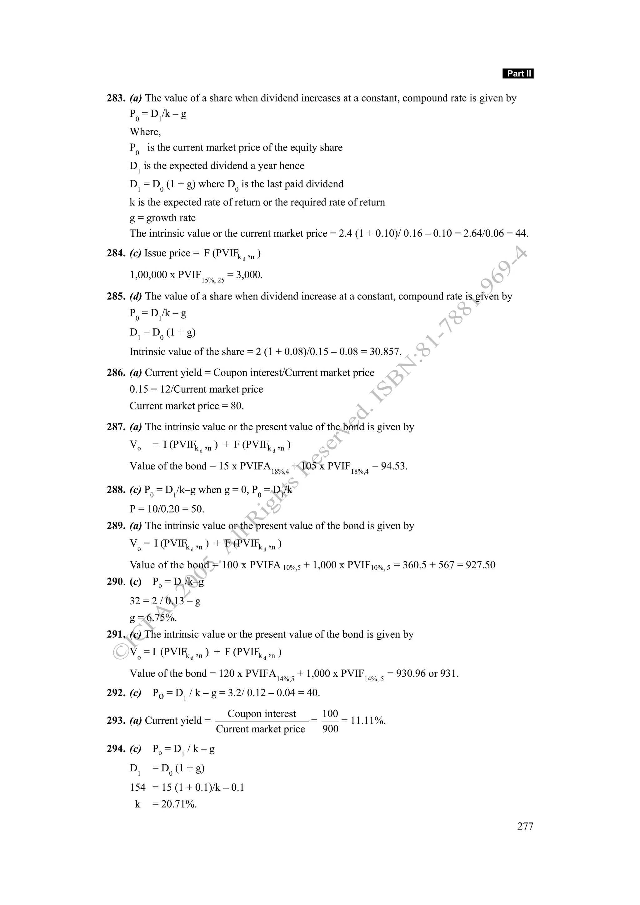 Part II

283. (a) The value of a share when dividend increases at a constant, compound rate is given by
     P0 = D1/k – g
     Where,
     P0 is the current market price of the equity share
     D1 is the expected dividend a year hence
     D1 = D0 (1 + g) where D0 is the last paid dividend
     k is the expected rate of return or the required rate of return
     g = growth rate
     The intrinsic value or the current market price = 2.4 (1 + 0.10)/ 0.16 – 0.10 = 2.64/0.06 = 44.
284. (c) Issue price = F (PVIFk d ,n )

     1,00,000 x PVIF15%, 25 = 3,000.
285. (d) The value of a share when dividend increase at a constant, compound rate is given by
     P0 = D1/k – g
     D1 = D0 (1 + g)
     Intrinsic value of the share = 2 (1 + 0.08)/0.15 – 0.08 = 30.857.
286. (a) Current yield = Coupon interest/Current market price
     0.15 = 12/Current market price
     Current market price = 80.
287. (a) The intrinsic value or the present value of the bond is given by
     Vo    = I (PVIFk d ,n ) + F (PVIFk d ,n )

     Value of the bond = 15 x PVIFA18%,4 + 105 x PVIF18%,4 = 94.53.

288. (c) P0 = D1/k–g when g = 0, P0 = D1/k
     P = 10/0.20 = 50.
289. (a) The intrinsic value or the present value of the bond is given by
     Vo = I (PVIFk d ,n ) + F (PVIFk d ,n )

     Value of the bond = 100 x PVIFA 10%,5 + 1,000 x PVIF10%, 5 = 360.5 + 567 = 927.50
290. (c)   Po = D1/k–g
     32 = 2 / 0.13 – g
     g = 6.75%.
291. (c) The intrinsic value or the present value of the bond is given by
     Vo = I (PVIFk d ,n ) + F (PVIFk d ,n )

     Value of the bond = 120 x PVIFA14%,5 + 1,000 x PVIF14%, 5 = 930.96 or 931.
292. (c)   Po = D1 / k – g = 3.2/ 0.12 – 0.04 = 40.
                               Coupon interest      100
293. (a) Current yield =                          =     = 11.11%.
                             Current market price   900
294. (c)   Po = D1 / k – g
     D1    = D0 (1 + g)
     154 = 15 (1 + 0.1)/k – 0.1
      k    = 20.71%.

                                                                                                 277
 