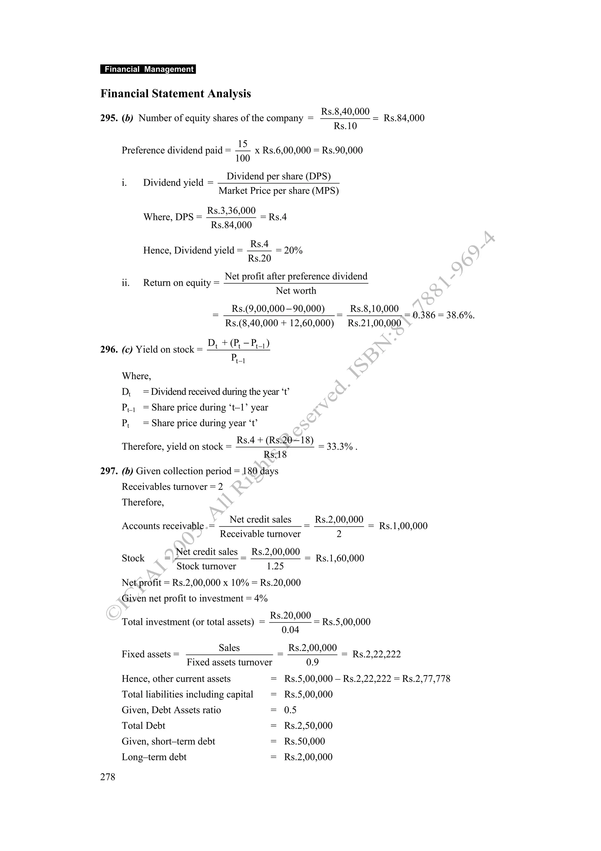 Financial Management


Financial Statement Analysis
                                                               Rs.8,40,000
295. (b) Number of equity shares of the company =                          = Rs.84,000
                                                                  Rs.10
                                       15
      Preference dividend paid =          x Rs.6,00,000 = Rs.90,000
                                      100
                                    Dividend per share (DPS)
      i.    Dividend yield =
                                   Market Price per share (MPS)
                             Rs.3,36,000
            Where, DPS =                 = Rs.4
                              Rs.84,000
                                          Rs.4
            Hence, Dividend yield =             = 20%
                                          Rs.20
                                    Net profit after preference dividend
      ii.   Return on equity =
                                                 Net worth
                                     Rs.(9,00,000 − 90,000)    Rs.8,10,000
                               =                             =             = 0.386 = 38.6%.
                                    Rs.(8,40,000 + 12,60,000) Rs.21,00,000
                              D t + (Pt − Pt −1 )
296. (c) Yield on stock =
                                    Pt −1
      Where,
      Dt    = Dividend received during the year ‘t’
      Pt–1 = Share price during ‘t–1’ year
      Pt    = Share price during year ‘t’
                                       Rs.4 + (Rs.20 − 18)
      Therefore, yield on stock =                          = 33.3% .
                                             Rs.18
297. (b) Given collection period = 180 days
      Receivables turnover = 2
      Therefore,
                                     Net credit sales    Rs.2,00,000
      Accounts receivable =                            =             = Rs.1,00,000
                                   Receivable turnover        2
                       Net credit sales Rs.2,00,000
      Stock        =                   =            = Rs.1,60,000
                       Stock turnover      1.25
      Net profit = Rs.2,00,000 x 10% = Rs.20,000
      Given net profit to investment = 4%
                                                    Rs.20,000
      Total investment (or total assets) =                    = Rs.5,00,000
                                                      0.04
                                 Sales           Rs.2,00,000
      Fixed assets =                           =             = Rs.2,22,222
                         Fixed assets turnover       0.9
      Hence, other current assets                   = Rs.5,00,000 – Rs.2,22,222 = Rs.2,77,778
      Total liabilities including capital           = Rs.5,00,000
      Given, Debt Assets ratio                      = 0.5
      Total Debt                                    = Rs.2,50,000
      Given, short–term debt                        = Rs.50,000
      Long–term debt                                = Rs.2,00,000
278
 