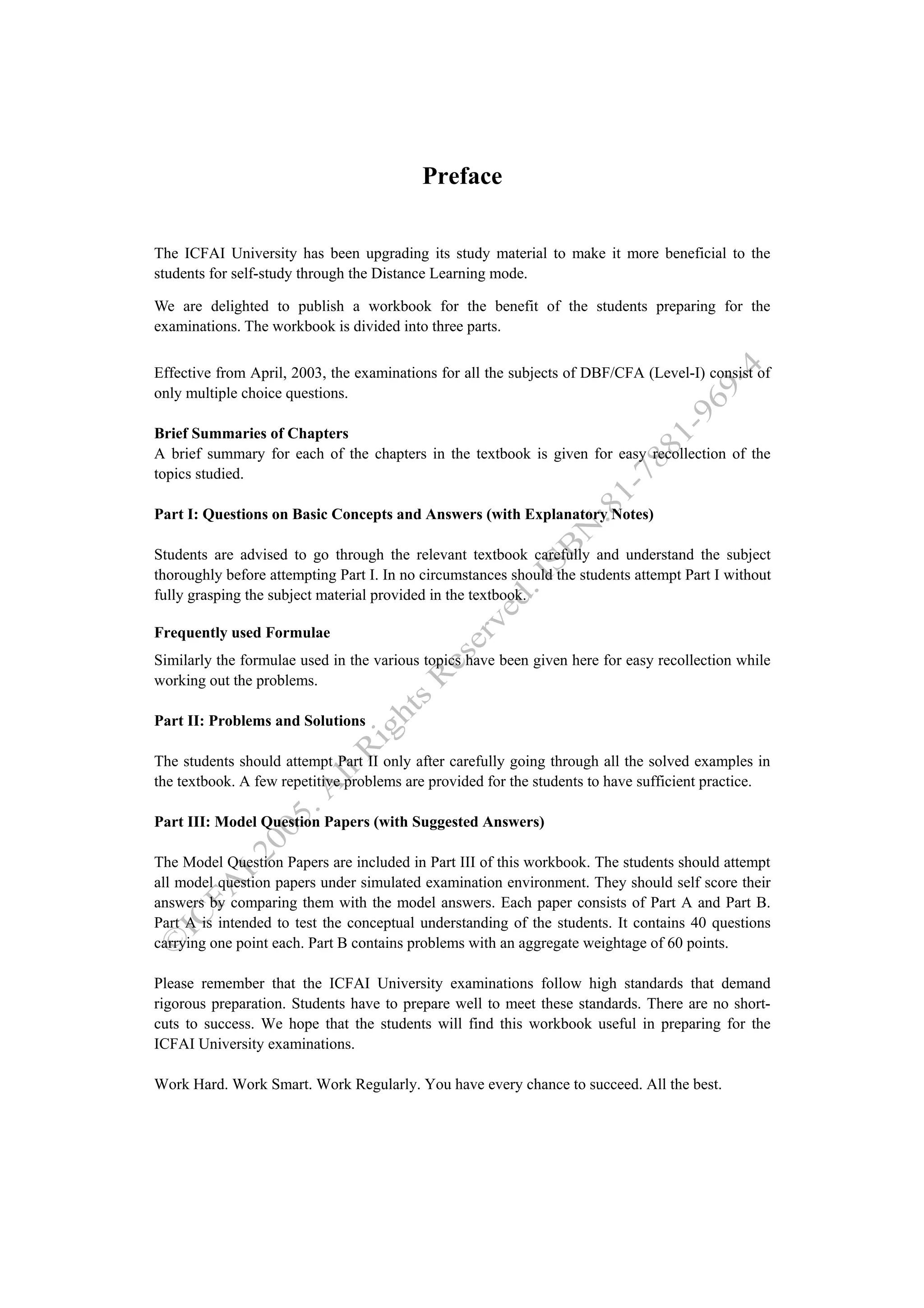 Preface

The ICFAI University has been upgrading its study material to make it more beneficial to the
students for self-study through the Distance Learning mode.

We are delighted to publish a workbook for the benefit of the students preparing for the
examinations. The workbook is divided into three parts.

Effective from April, 2003, the examinations for all the subjects of DBF/CFA (Level-I) consist of
only multiple choice questions.

Brief Summaries of Chapters
A brief summary for each of the chapters in the textbook is given for easy recollection of the
topics studied.

Part I: Questions on Basic Concepts and Answers (with Explanatory Notes)

Students are advised to go through the relevant textbook carefully and understand the subject
thoroughly before attempting Part I. In no circumstances should the students attempt Part I without
fully grasping the subject material provided in the textbook.

Frequently used Formulae
Similarly the formulae used in the various topics have been given here for easy recollection while
working out the problems.

Part II: Problems and Solutions

The students should attempt Part II only after carefully going through all the solved examples in
the textbook. A few repetitive problems are provided for the students to have sufficient practice.

Part III: Model Question Papers (with Suggested Answers)

The Model Question Papers are included in Part III of this workbook. The students should attempt
all model question papers under simulated examination environment. They should self score their
answers by comparing them with the model answers. Each paper consists of Part A and Part B.
Part A is intended to test the conceptual understanding of the students. It contains 40 questions
carrying one point each. Part B contains problems with an aggregate weightage of 60 points.

Please remember that the ICFAI University examinations follow high standards that demand
rigorous preparation. Students have to prepare well to meet these standards. There are no short-
cuts to success. We hope that the students will find this workbook useful in preparing for the
ICFAI University examinations.

Work Hard. Work Smart. Work Regularly. You have every chance to succeed. All the best.
 