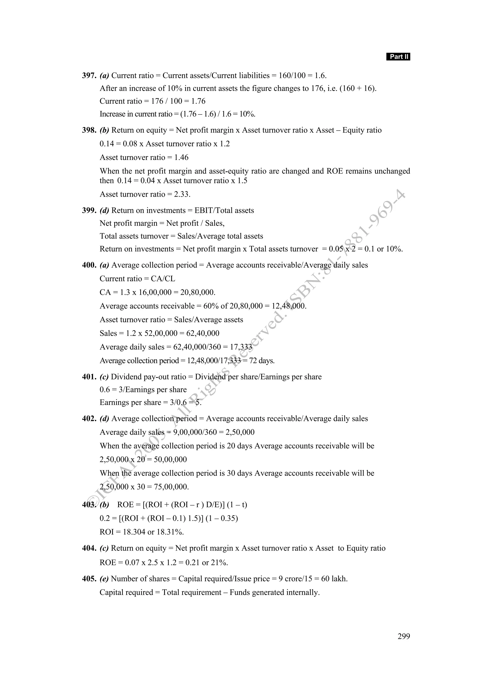 Part II

397. (a) Current ratio = Current assets/Current liabilities = 160/100 = 1.6.
     After an increase of 10% in current assets the figure changes to 176, i.e. (160 + 16).
     Current ratio = 176 / 100 = 1.76
     Increase in current ratio = (1.76 – 1.6) / 1.6 = 10%.
398. (b) Return on equity = Net profit margin x Asset turnover ratio x Asset – Equity ratio
     0.14 = 0.08 x Asset turnover ratio x 1.2
     Asset turnover ratio = 1.46
     When the net profit margin and asset-equity ratio are changed and ROE remains unchanged
     then 0.14 = 0.04 x Asset turnover ratio x 1.5
     Asset turnover ratio = 2.33.
399. (d) Return on investments = EBIT/Total assets
     Net profit margin = Net profit / Sales,
     Total assets turnover = Sales/Average total assets
     Return on investments = Net profit margin x Total assets turnover = 0.05 x 2 = 0.1 or 10%.
400. (a) Average collection period = Average accounts receivable/Average daily sales
     Current ratio = CA/CL
     CA = 1.3 x 16,00,000 = 20,80,000.
     Average accounts receivable = 60% of 20,80,000 = 12,48,000.
     Asset turnover ratio = Sales/Average assets
     Sales = 1.2 x 52,00,000 = 62,40,000
     Average daily sales = 62,40,000/360 = 17,333
     Average collection period = 12,48,000/17,333 = 72 days.
401. (c) Dividend pay-out ratio = Dividend per share/Earnings per share
     0.6 = 3/Earnings per share
     Earnings per share = 3/0.6 = 5.
402. (d) Average collection period = Average accounts receivable/Average daily sales
     Average daily sales = 9,00,000/360 = 2,50,000
     When the average collection period is 20 days Average accounts receivable will be
     2,50,000 x 20 = 50,00,000
     When the average collection period is 30 days Average accounts receivable will be
     2,50,000 x 30 = 75,00,000.

403. (b) ROE = [(ROI + (ROI – r ) D/E)] (1 – t)
     0.2 = [(ROI + (ROI – 0.1) 1.5)] (1 – 0.35)
     ROI = 18.304 or 18.31%.
404. (c) Return on equity = Net profit margin x Asset turnover ratio x Asset to Equity ratio
     ROE = 0.07 x 2.5 x 1.2 = 0.21 or 21%.
405. (e) Number of shares = Capital required/Issue price = 9 crore/15 = 60 lakh.
     Capital required = Total requirement – Funds generated internally.




                                                                                                 299
 
